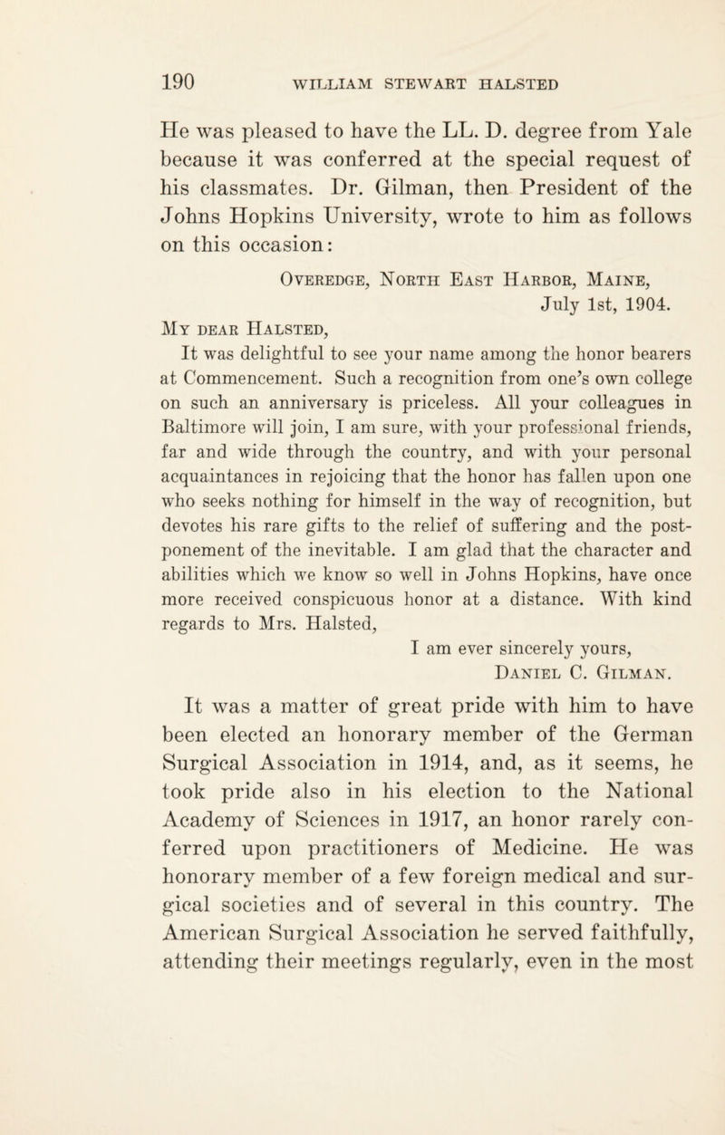 He was pleased to have the LL. D. degree from Yale because it was conferred at the special request of his classmates. Hr. Gilman, then President of the Johns Hopkins University, wrote to him as follows on this occasion: Overedge, North East Harbor, Maine, July 1st, 1904. My dear Halsted, It was delightful to see your name among the honor bearers at Commencement. Such a recognition from one’s own college on such an anniversary is priceless. All your colleagues in Baltimore will join, I am sure, with your professional friends, far and wide through the country, and with your personal acquaintances in rejoicing that the honor has fallen upon one who seeks nothing for himself in the way of recognition, but devotes his rare gifts to the relief of suffering and the post¬ ponement of the inevitable. I am glad that the character and abilities which we know so well in Johns Hopkins, have once more received conspicuous honor at a distance. With kind regards to Mrs. Halsted, I am ever sincerely yours, Daniel C. Gilman. It was a matter of great pride with him to have been elected an honorary member of the German Surgical Association in 1914, and, as it seems, he took pride also in his election to the National Academy of Sciences in 1917, an honor rarely con¬ ferred upon practitioners of Medicine. He was honorary member of a few foreign medical and sur¬ gical societies and of several in this country. The American Surgical Association he served faithfully, attending their meetings regularly, even in the most