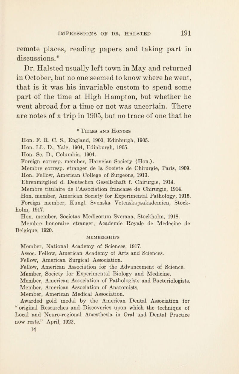 remote places, reading papers and taking part in discussions.* Dr. Halsted usually left town in May and returned in October, but no one seemed to know where he went, that is it was his invariable custom to spend some part of the time at High Hampton, but whether he went abroad for a time or not was uncertain. There are notes of a trip in 1905, but no trace of one that he * Titles and Honors Hon. F. R. C. S., England, 1900, Edinburgh, 1905. Hon. LL. D., Yale, 1904, Edinburgh, 1905. Hon. Sc. D., Columbia, 1904. Foreign corresp. member, Harveian Society (Hon.). Membre corresp. etranger de la Societe de Chirurgie, Paris, 1909. Hon. Fellow, American College of Surgeons, 1913. Ehrenmitglied d. Deutschen Gesellschaft f. Chirurgie, 1914. Membre titulaire de P Association francaise de Chirurgie, 1914. Hon. member, American Society for Experimental Pathology, 1916. Foreign member, Kungl. Svenska Vetenskapsakademien, Stock¬ holm, 1917. Hon. member, Societas Medicorum Sverana, Stockholm, 1918. Membre honoraire etranger, Academie Royale de Medecine de Belgique, 1920. MEMBERSHIPS Member, National Academy of Sciences, 1917. Assoc. Fellow, American Academy of Arts and Sciences. Fellow, American Surgical Association. Fellow, American Association for the Advancement of Science. Member, Society for Experimental Biology and Medicine. Member, American Association of Pathologists and Bacteriologists. Member, American Association of Anatomists. Member, American Medical Association. Awarded gold medal by the American Dental Association for “ original Researches and Discoveries upon which the technique of Local and Neuro-regional Anaesthesia in Oral and Dental Practice now rests.” April, 1922. 14