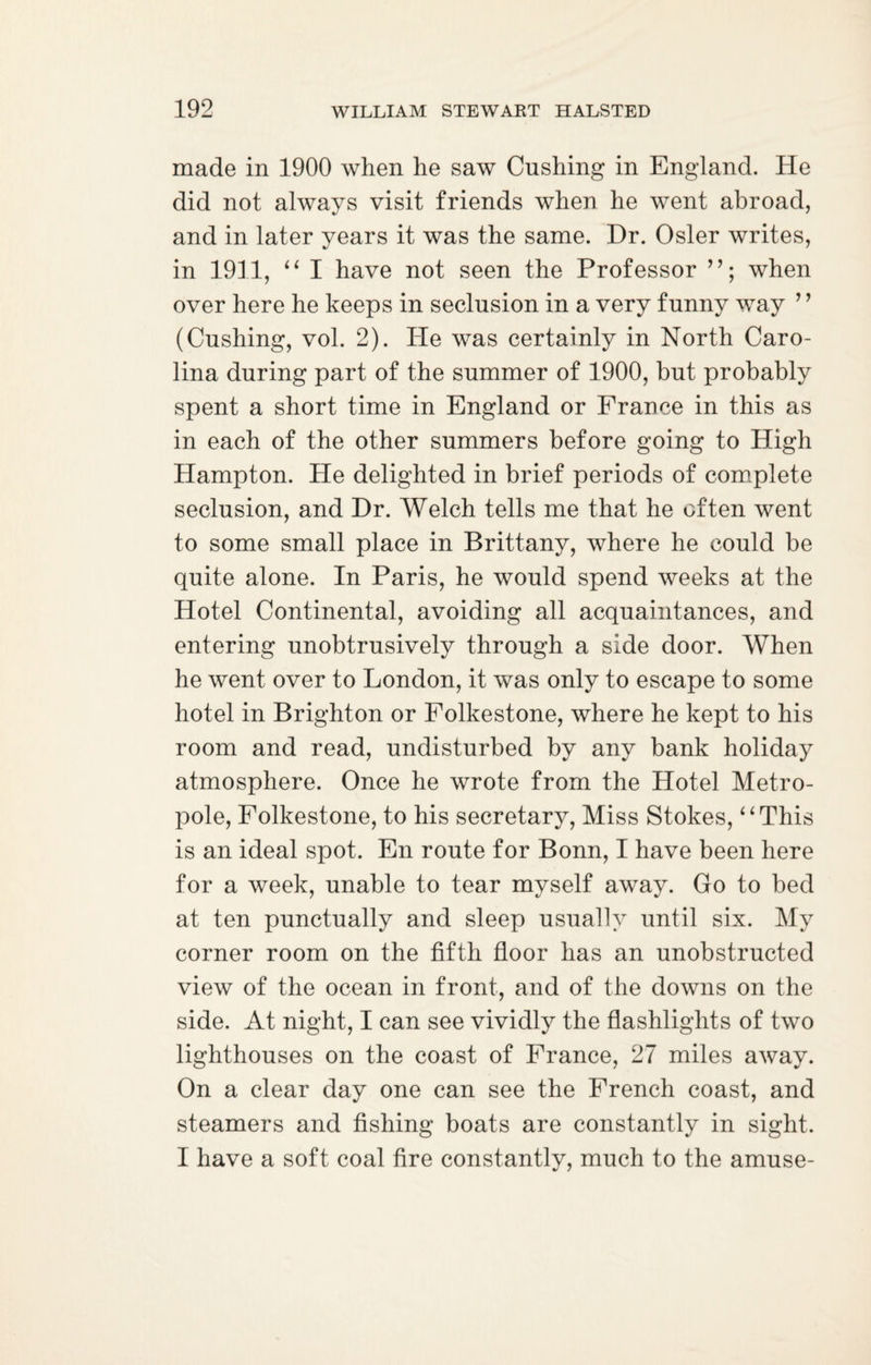 made in 1900 when he saw Cushing in England. He did not always visit friends when he went abroad, and in later years it was the same. Dr. Osier writes, in 1911, “ I have not seen the Professor when over here he keeps in seclusion in a very funny way ’ ’ (Cushing, vol. 2). He was certainly in North Caro¬ lina during part of the summer of 1900, but probably spent a short time in England or France in this as in each of the other summers before going to High Hampton. He delighted in brief periods of complete seclusion, and Dr. Welch tells me that he often went to some small place in Brittany, where he could be quite alone. In Paris, he would spend weeks at the Hotel Continental, avoiding all acquaintances, and entering unobtrusively through a side door. When he went over to London, it was only to escape to some hotel in Brighton or Folkestone, where he kept to his room and read, undisturbed by any bank holiday atmosphere. Once he wrote from the Hotel Metro- pole, Folkestone, to his secretary, Miss Stokes, “This is an ideal spot. En route for Bonn, I have been here for a week, unable to tear myself away. Go to bed at ten punctually and sleep usually until six. My corner room on the fifth floor has an unobstructed view of the ocean in front, and of the downs on the side. At night, I can see vividly the flashlights of two lighthouses on the coast of France, 27 miles away. On a clear day one can see the French coast, and steamers and fishing boats are constantly in sight. I have a soft coal fire constantly, much to the amuse-
