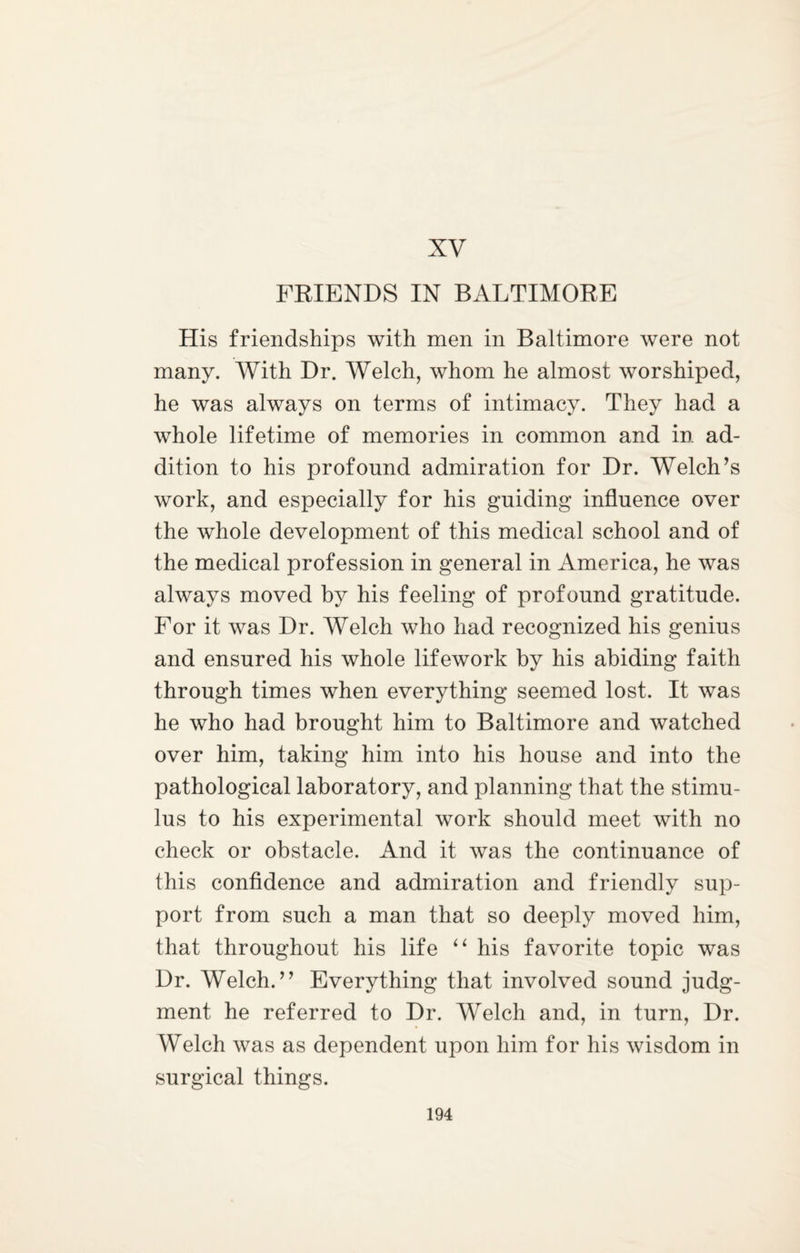 XV FRIENDS IN BALTIMORE His friendships with men in Baltimore were not many. With Dr. Welch, whom he almost worshiped, he was always on terms of intimacy. They had a whole lifetime of memories in common and in ad¬ dition to his profound admiration for Dr. Welch’s work, and especially for his guiding influence over the whole development of this medical school and of the medical profession in general in America, he was always moved by his feeling of profound gratitude. For it was Dr. Welch who had recognized his genius and ensured his whole lifework by his abiding faith through times when everything seemed lost. It was he who had brought him to Baltimore and watched over him, taking him into his house and into the pathological laboratory, and planning that the stimu¬ lus to his experimental work should meet with no check or obstacle. And it was the continuance of this confidence and admiration and friendly sup¬ port from such a man that so deeply moved him, that throughout his life “ his favorite topic was Dr. Welch.” Everything that involved sound judg¬ ment he referred to Dr. Welch and, in turn, Dr. Welch was as dependent upon him for his wisdom in surgical things.