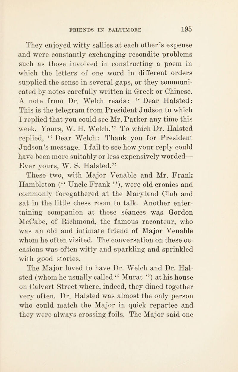 They enjoyed witty sallies at each other’s expense and were constantly exchanging recondite problems such as those involved in constructing a poem in which the letters of one word in different orders supplied the sense in several gaps, or they communi¬ cated by notes carefully written in Greek or Chinese. A note from Dr. Welch reads: u Dear Halsted: This is the telegram from President Judson to which I replied that you could see Mr. Parker any time this week. Yours, W. H. Welch. ” To which Dr. Halsted replied, “ Dear Welch: Thank you for President Judson’s message. I fail to see how your reply could have been more suitably or less expensively worded— Ever yours, W. S. Halsted.” These two, with Major Venable and Mr. Frank Hambleton (“ Uncle Frank ”), were old cronies and commonly foregathered at the Maryland Club and sat in the little chess room to talk. Another enter¬ taining companion at these seances was Gordon McCabe, of Richmond, the famous raconteur, who was an old and intimate friend of Major Venable whom he often visited. The conversation on these oc¬ casions was often witty and sparkling and sprinkled with good stories. The Major loved to have Dr. Welch and Dr. Hal¬ sted (whom he usually called ‘ ‘ Murat ”) at his house on Calvert Street where, indeed, they dined together very often. Dr. Halsted was almost the only person who could match the Major in quick repartee and they were always crossing foils. The Major said one