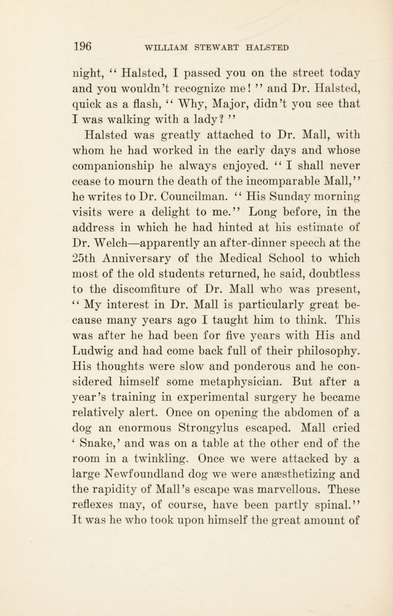 night, “ Halsted, I passed you on the street today and you wouldn’t recognize me! ” and Dr. Halsted, quick as a flash, “ Why, Major, didn’t you see that I was walking with a lady? ” Halsted was greatly attached to Dr. Mall, with whom he had worked in the early days and whose companionship he always enjoyed. “ I shall never cease to mourn the death of the incomparable Mall,” he writes to Dr. Councilman. 4 ‘ His Sunday morning visits were a delight to me.” Long before, in the address in which he had hinted at his estimate of Dr. Welch—apparently an after-dinner speech at the 25th Anniversary of the Medical School to which most of the old students returned, he said, doubtless to the discomfiture of Dr. Mall who was present, “ My interest in Dr. Mall is particularly great be¬ cause many years ago I taught him to think. This was after he had been for five years with His and Ludwig and had come back full of their philosophy. His thoughts were slow and ponderous and he con¬ sidered himself some metaphysician. But after a year’s training in experimental surgery he became relatively alert. Once on opening the abdomen of a dog an enormous Strongylus escaped. Mall cried 4 Snake, ’ and was on a table at the other end of the room in a twinkling. Once we were attacked by a large Newfoundland dog we were anaesthetizing and the rapidity of Mali’s escape was marvellous. These reflexes may, of course, have been partly spinal.” It was he who took upon himself the great amount of