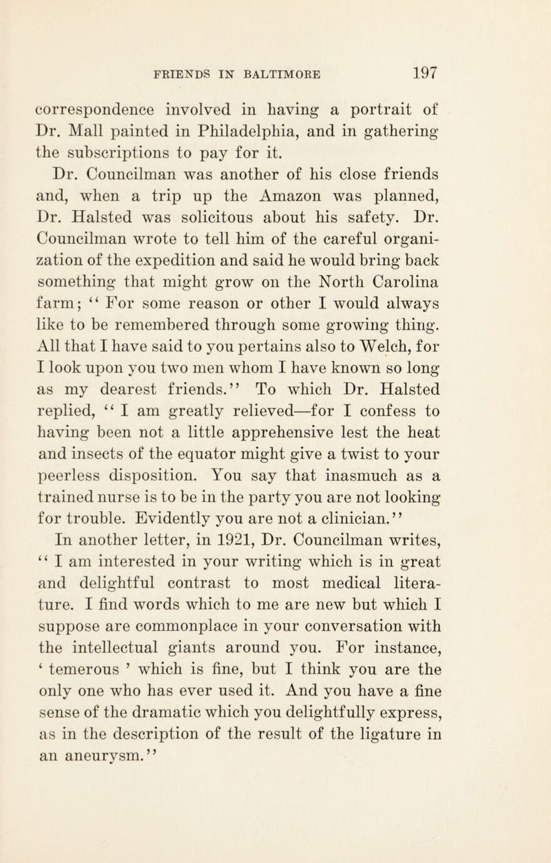 correspondence involved in having a portrait of Dr. Mall painted in Philadelphia, and in gathering the subscriptions to pay for it. Dr. Councilman was another of his close friends and, when a trip up the Amazon was planned, Dr. Halsted was solicitous about his safety. Dr. Councilman wrote to tell him of the careful organi¬ zation of the expedition and said he would bring back something that might grow on the North Carolina farm; “ For some reason or other I would always like to be remembered through some growing thing. All that I have said to you pertains also to Welch, for I look upon you two men whom I have known so long as my dearest friends. ” To which Dr. Halsted replied, “ I am greatly relieved—for I confess to having been not a little apprehensive lest the head and insects of the equator might give a twist to your peerless disposition. You say that inasmuch as a trained nurse is to be in the party you are not looking for trouble. Evidently you are not a clinician. ” In another letter, in 1921, Dr. Councilman writes, “ I am interested in your writing which is in great and delightful contrast to most medical litera¬ ture. I find words which to me are new but which I suppose are commonplace in your conversation with the intellectual giants around you. For instance, ‘ temerous ’ which is fine, but I think you are the only one who has ever used it. And you have a fine sense of the dramatic which you delightfully express, as in the description of the result of the ligature in an aneurysm. ”
