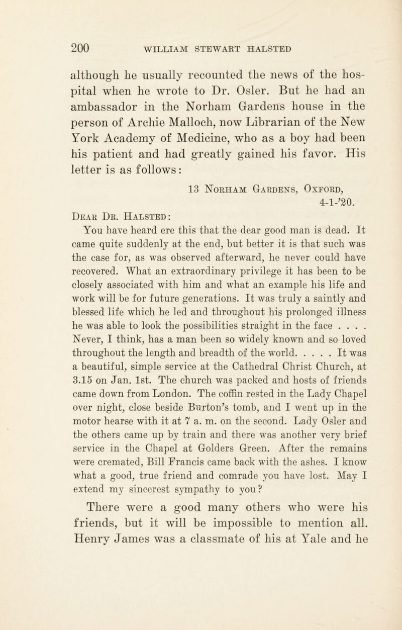 although he usually recounted the news of the hos¬ pital when he wrote to Dr. Osier. But he had an ambassador in the Norham Gardens house in the person of Archie Malloch, now Librarian of the New York Academy of Medicine, who as a boy had been his patient and had greatly gained his favor. His letter is as follows: 13 Norham Gardens, Oxford, 4-l-?20. Dear Dr. Halsted: You have heard ere this that the dear good man is dead. It came quite suddenly at the end, but better it is that such was the case for, as was observed afterward, he never could have recovered. What an extraordinary privilege it has been to be closely associated with him and what an example his life and work will be for future generations. It was truly a saintly and blessed life which he led and throughout his prolonged illness he was able to look the possibilities straight in the face .... Never, I think, has a man been so widely known and so loved throughout the length and breadth of the world.It was a beautiful, simple service at the Cathedral Christ Church, at 3.15 on Jan. 1st. The church was packed and hosts of friends came down from London. The coffin rested in the Lady Chapel over night, close beside Burton’s tomb, and I went up in the motor hearse with it at 7 a. m. on the second. Lady Osier and the others came up by train and there was another very brief service in the Chapel at Golders Green. After the remains were cremated, Bill Francis came back with the ashes. I know what a good, true friend and comrade you have lost. May I extend my sincerest sympathy to you ? There were a good many others who were his friends, but it will be impossible to mention all. Henry James was a classmate of his at Yale and he