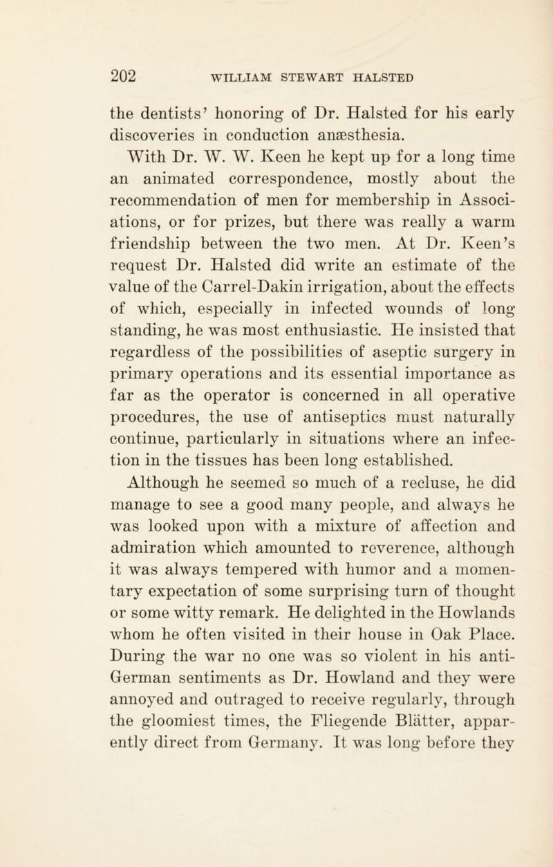 the dentists’ honoring of Dr. Halsted for his early discoveries in conduction anaesthesia. With Dr. W. W. Keen he kept up for a long time an animated correspondence, mostly about the recommendation of men for membership in Associ¬ ations, or for prizes, but there was really a warm friendship between the two men. At Dr. Keen’s request Dr. Halsted did write an estimate of the value of the Carrel-Dakin irrigation, about the effects of which, especially in infected wounds of long standing, he was most enthusiastic. He insisted that regardless of the possibilities of aseptic surgery in primary operations and its essential importance as far as the operator is concerned in all operative procedures, the use of antiseptics must naturally continue, particularly in situations where an infec¬ tion in the tissues has been long established. Although he seemed so much of a recluse, he did manage to see a good many people, and always he was looked upon with a mixture of affection and admiration which amounted to reverence, although it was always tempered with humor and a momen¬ tary expectation of some surprising turn of thought or some witty remark. He delighted in the Howlands whom he often visited in their house in Oak Place. During the war no one was so violent in his anti- German sentiments as Dr. Howland and they were annoyed and outraged to receive regularly, through the gloomiest times, the Fliegende Blatter, appar¬ ently direct from Germany. It was long before they