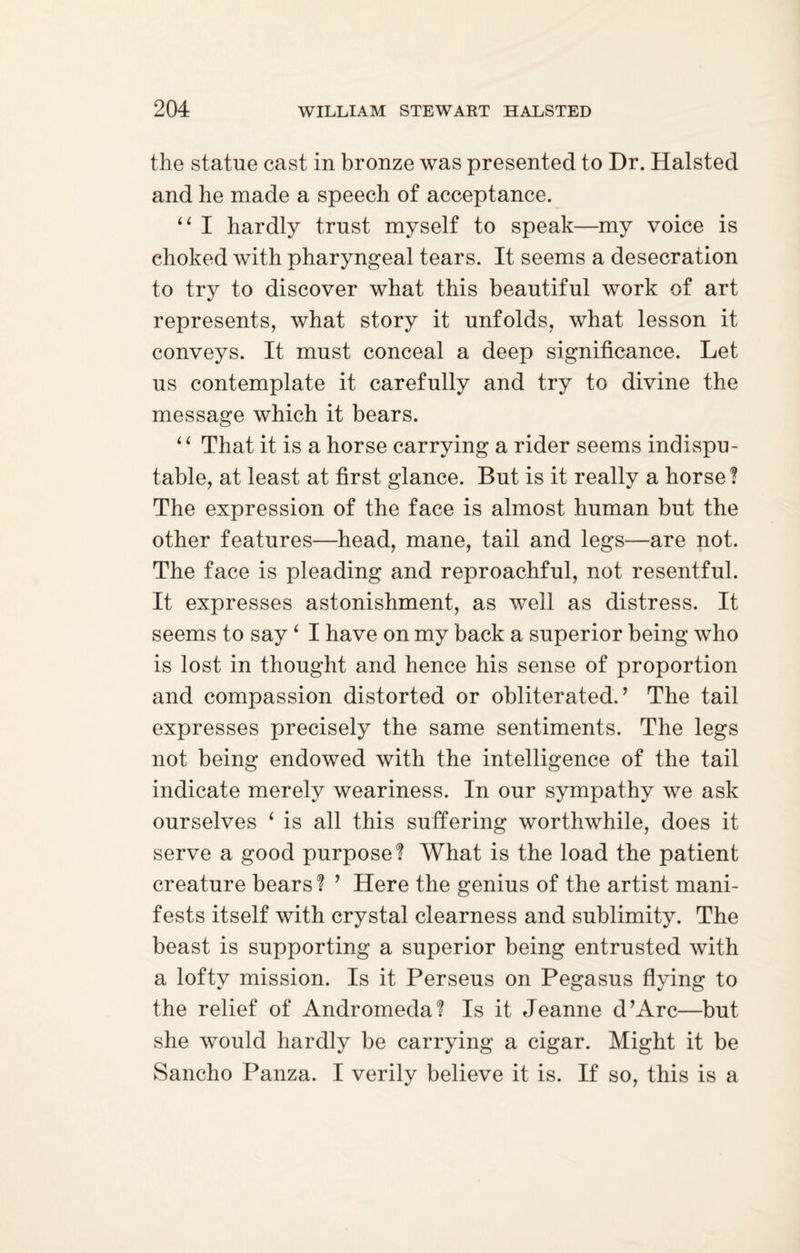the statue cast in bronze was presented to Dr. Halsted and he made a speech of acceptance. “ I hardly trust myself to speak—my voice is choked with pharyngeal tears. It seems a desecration to try to discover what this beautiful work of art represents, what story it unfolds, what lesson it conveys. It must conceal a deep significance. Let us contemplate it carefully and try to divine the message which it bears. “ That it is a horse carrying a rider seems indispu¬ table, at least at first glance. But is it really a horse? The expression of the face is almost human but the other features—head, mane, tail and legs—are not. The face is pleading and reproachful, not resentful. It expresses astonishment, as well as distress. It seems to say ‘ I have on my back a superior being who is lost in thought and hence his sense of proportion and compassion distorted or obliterated.’ The tail expresses precisely the same sentiments. The legs not being endowed with the intelligence of the tail indicate merely weariness. In our sympathy we ask ourselves ‘ is all this suffering worthwhile, does it serve a good purpose? What is the load the patient creature bears? ’ Here the genius of the artist mani¬ fests itself with crystal clearness and sublimity. The beast is supporting a superior being entrusted with a lofty mission. Is it Perseus on Pegasus flying to the relief of Andromeda? Is it Jeanne d’Arc—but she would hardly be carrying a cigar. Might it be Sancho Panza. I verily believe it is. If so, this is a