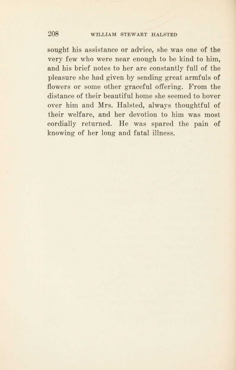 sought his assistance or advice, she was one of the very few who were near enough to be kind to him, and his brief notes to her are constantly full of the pleasure she had given by sending great armfuls of flowers or some other graceful offering. From the distance of their beautiful home she seemed to hover over him and Mrs. Halsted, always thoughtful of their welfare, and her devotion to him was most cordially returned. He was spared the pain of knowing of her long and fatal illness.