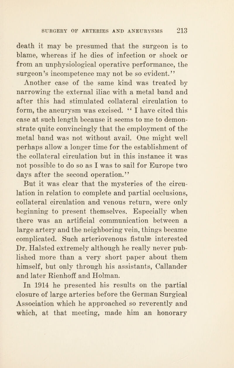 death it may be presumed that the surgeon is to blame, whereas if he dies of infection or shock or from an unphysiological operative performance, the surgeon’s incompetence may not be so evident.” Another case of the same kind was treated by narrowing the external iliac with a metal band and after this had stimulated collateral circulation to form, the aneurysm was excised. “ I have cited this case at such length because it seems to me to demon¬ strate quite convincingly that the employment of the metal band was not without avail. One might well perhaps allow a longer time for the establishment of the collateral circulation but in this instance it was not possible to do so as I was to sail for Europe two days after the second operation.” But it was clear that the mysteries of the circu¬ lation in relation to complete and partial occlusions, collateral circulation and venous return, were only beginning to present themselves. Especially when there was an artificial communication between a large artery and the neighboring vein, things became complicated. Such arteriovenous fistulae interested Dr. Halsted extremely although he really never pub¬ lished more than a very short paper about them himself, but only through his assistants, Callander and later Rienhoff and Holman. In 1914 he presented his results on the partial closure of large arteries before the German Surgical Association which he approached so reverently and which, at that meeting, made him an honorary
