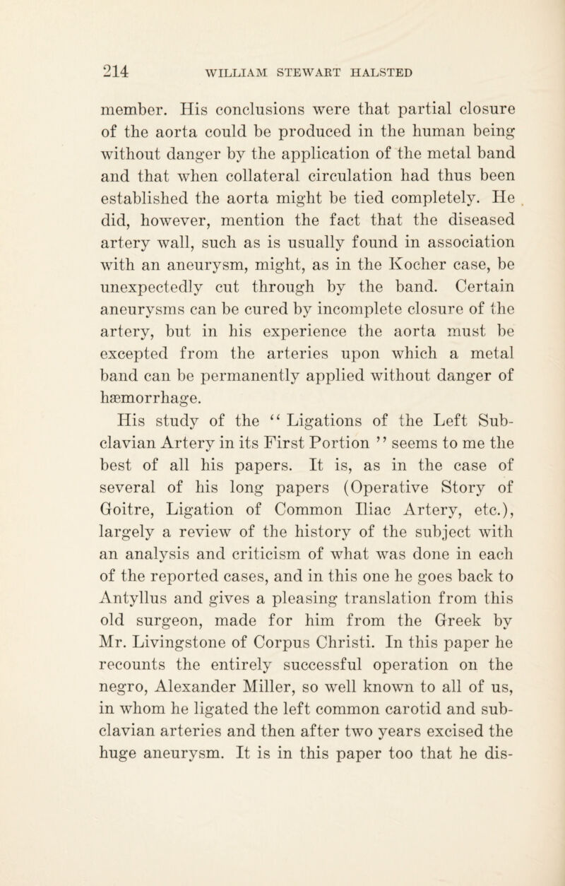 member. His conclusions were that partial closure of the aorta could be produced in the human being without danger by the application of the metal band and that when collateral circulation had thus been established the aorta might be tied completely. He did, however, mention the fact that the diseased artery wall, such as is usually found in association with an aneurysm, might, as in the Kocher case, be unexpectedly cut through by the band. Certain aneurysms can be cured by incomplete closure of the artery, but in his experience the aorta must be excepted from the arteries upon which a metal band can be permanently applied without danger of haemorrhage. His study of the “ Ligations of the Left Sub¬ clavian Artery in its First Portion ’ ’ seems to me the best of all his papers. It is, as in the case of several of his long papers (Operative Story of Goitre, Ligation of Common Iliac Artery, etc.), largely a review of the history of the subject with an analysis and criticism of what was done in each of the reported cases, and in this one he goes back to Antyllus and gives a pleasing translation from this old surgeon, made for him from the Greek by Mr. Livingstone of Corpus Christi. In this paper he recounts the entirely successful operation on the negro, Alexander Miller, so well known to all of us, in whom he ligated the left common carotid and sub¬ clavian arteries and then after two years excised the huge aneurysm. It is in this paper too that he dis-