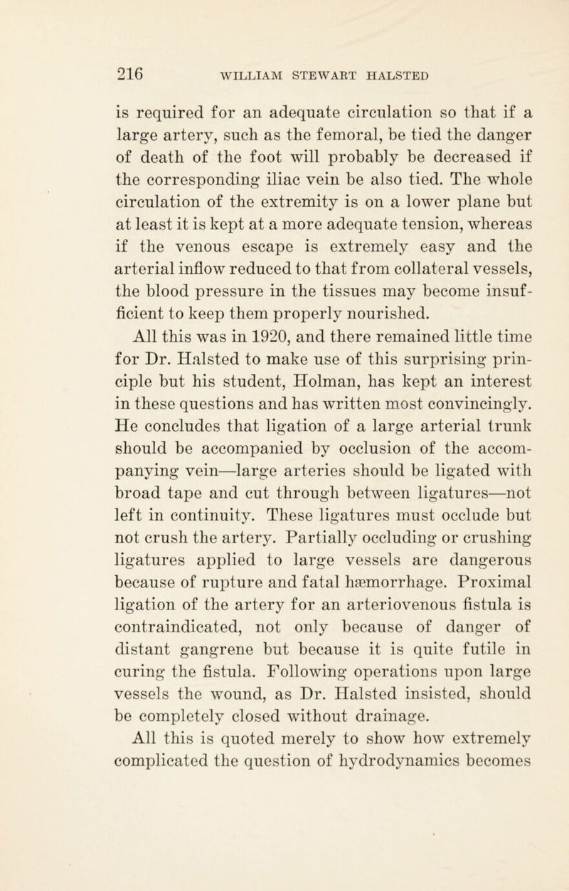 is required for an adequate circulation so that if a large artery, such as the femoral, be tied the danger of death of the foot will probably be decreased if the corresponding iliac vein be also tied. The whole circulation of the extremity is on a lower plane but at least it is kept at a more adequate tension, whereas if the venous escape is extremely easy and the arterial inflow reduced to that from collateral vessels, the blood pressure in the tissues may become insuf¬ ficient to keep them properly nourished. All this was in 1920, and there remained little time for Dr. Halsted to make use of this surprising prin¬ ciple but his student, Holman, has kept an interest in these questions and has written most convincingly. He concludes that ligation of a large arterial trunk should be accompanied by occlusion of the accom¬ panying vein—large arteries should be ligated with broad tape and cut through between ligatures—not left in continuity. These ligatures must occlude but not crush the artery. Partially occluding or crushing ligatures applied to large vessels are dangerous because of rupture and fatal haemorrhage. Proximal ligation of the artery for an arteriovenous fistula is contraindicated, not only because of danger of distant gangrene but because it is quite futile in curing the fistula. Following operations upon large vessels the wound, as Dr. Halsted insisted, should be completely closed without drainage. All this is quoted merely to show how extremely complicated the question of hydrodynamics becomes