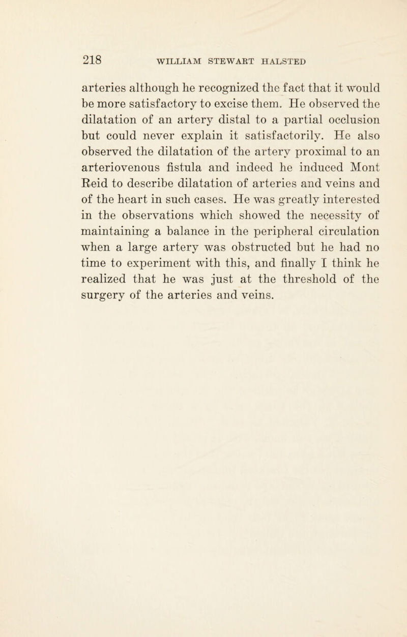 arteries although he recognized the fact that it would be more satisfactory to excise them. He observed the dilatation of an artery distal to a partial occlusion but could never explain it satisfactorily. He also observed the dilatation of the artery proximal to an arteriovenous fistula and indeed he induced Mont Reid to describe dilatation of arteries and veins and of the heart in such cases. He was greatly interested in the observations which showed the necessity of maintaining a balance in the peripheral circulation when a large artery was obstructed but he had no time to experiment with this, and finally I think he realized that he was just at the threshold of the surgery of the arteries and veins.