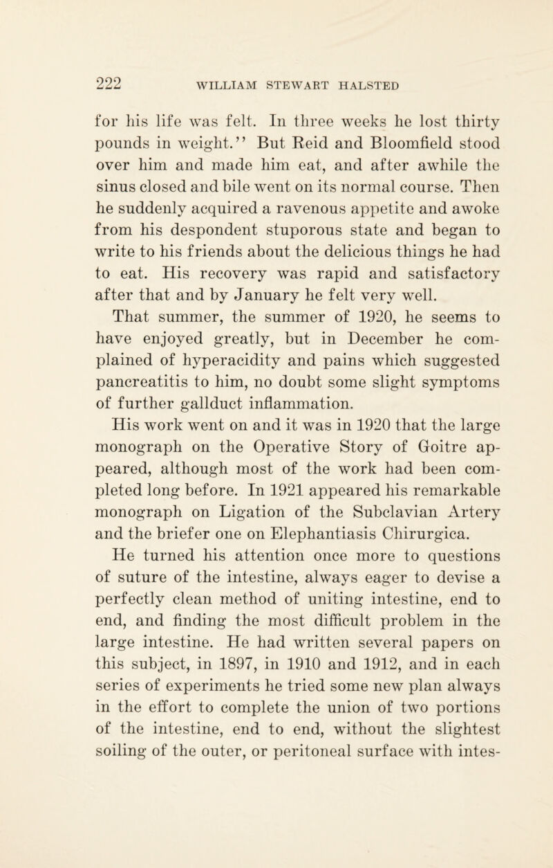 for his life was felt. In three weeks he lost thirty pounds in weight.” But Reid and Bloomfield stood over him and made him eat, and after awhile the sinus closed and bile went on its normal course. Then he suddenly acquired a ravenous appetite and awoke from his despondent stuporous state and began to write to his friends about the delicious things he had to eat. His recovery was rapid and satisfactory after that and by January he felt very well. That summer, the summer of 1920, he seems to have enjoyed greatly, but in December he com¬ plained of hyperacidity and pains which suggested pancreatitis to him, no doubt some slight symptoms of further gallduct inflammation. His work went on and it was in 1920 that the large monograph on the Operative Story of Goitre ap¬ peared, although most of the work had been com¬ pleted long before. In 1921 appeared his remarkable monograph on Ligation of the Subclavian Artery and the briefer one on Elephantiasis Chirurgica. He turned his attention once more to questions of suture of the intestine, always eager to devise a perfectly clean method of uniting intestine, end to end, and finding the most difficult problem in the large intestine. He had written several papers on this subject, in 1897, in 1910 and 1912, and in each series of experiments he tried some new plan always in the effort to complete the union of two portions of the intestine, end to end, without the slightest soiling of the outer, or peritoneal surface with intes-