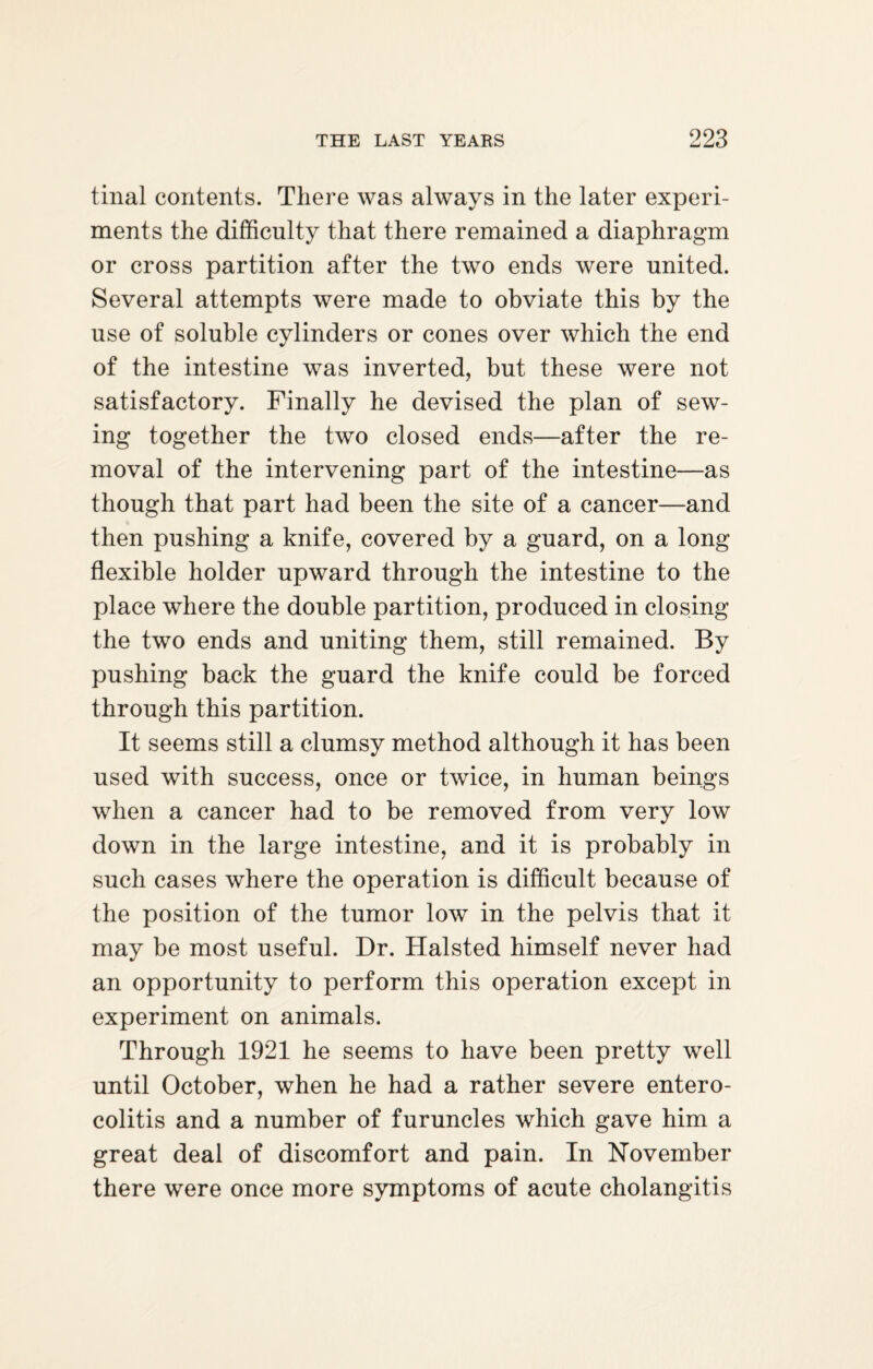tinal contents. There was always in the later experi¬ ments the difficulty that there remained a diaphragm or cross partition after the two ends were united. Several attempts were made to obviate this by the use of soluble cylinders or cones over which the end of the intestine was inverted, but these were not satisfactory. Finally he devised the plan of sew¬ ing together the two closed ends—after the re¬ moval of the intervening part of the intestine—as though that part had been the site of a cancer—and then pushing a knife, covered by a guard, on a long flexible holder upward through the intestine to the place where the double partition, produced in closing the two ends and uniting them, still remained. By pushing back the guard the knife could be forced through this partition. It seems still a clumsy method although it has been used with success, once or twice, in human beings when a cancer had to be removed from very low down in the large intestine, and it is probably in such cases where the operation is difficult because of the position of the tumor low in the pelvis that it may be most useful. Dr. Halsted himself never had an opportunity to perform this operation except in experiment on animals. Through 1921 he seems to have been pretty well until October, when he had a rather severe entero¬ colitis and a number of furuncles which gave him a great deal of discomfort and pain. In November there were once more symptoms of acute cholangitis