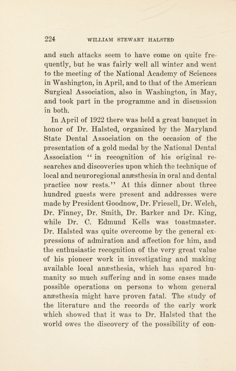 and such attacks seem to have come on quite fre¬ quently, but he was fairly well all winter and went to the meeting of the National Academy of Sciences in Washington, in April, and to that of the American Surgical Association, also in Washington, in May, and took part in the programme and in discussion in both. In April of 1922 there was held a great banquet in honor of Dr. Halsted, organized by the Maryland State Dental Association on the occasion of the presentation of a gold medal by the National Dental Association “ in recognition of his original re¬ searches and discoveries upon which the technique of local and neuroregional anaesthesia in oral and dental practice now rests.” At this dinner about three hundred guests were present and addresses were made by President Goodnow, Dr. Friesell, Dr. Welch, Dr. Finney, Dr. Smith, Dr. Barker and Dr. King, while Dr. C. Edmund Kells was toastmaster. Dr. Halsted was quite overcome by the general ex¬ pressions of admiration and affection for him, and the enthusiastic recognition of the very great value of his pioneer work in investigating and making available local anaesthesia, which has spared hu¬ manity so much suffering and in some cases made possible operations on persons to whom general anaesthesia might have proven fatal. The study of the literature and the records of the early work which showed that it was to Dr. Halsted that the world owes the discovery of the possibility of con-