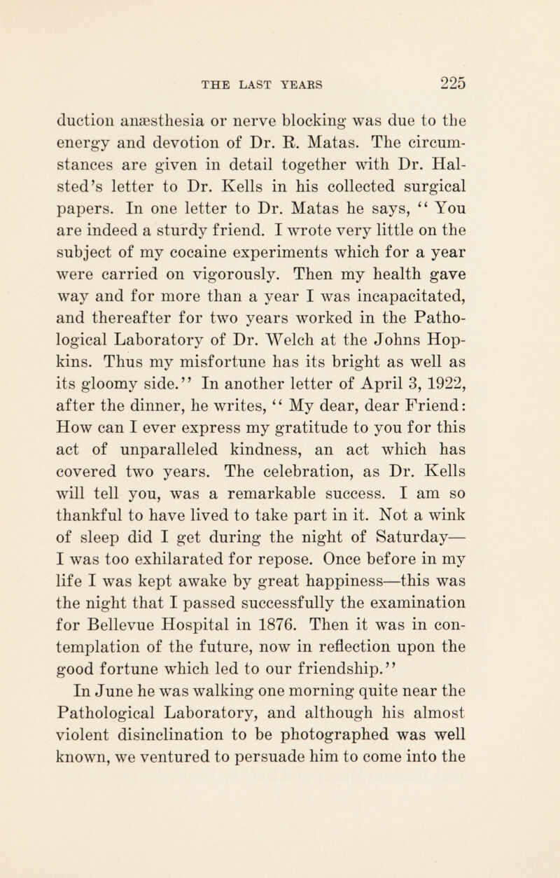 duction anaesthesia or nerve blocking was due to the energy and devotion of Dr. R. Matas. The circum¬ stances are given in detail together with Dr. Hal- sted’s letter to Dr. Kells in his collected surgical papers. In one letter to Dr. Matas he says, “ You are indeed a sturdy friend. I wrote very little on the subject of my cocaine experiments which for a year were carried on vigorously. Then my health gave way and for more than a year I was incapacitated, and thereafter for two years worked in the Patho¬ logical Laboratory of Dr. Welch at the Johns Hop¬ kins. Thus my misfortune has its bright as well as its gloomy side.” In another letter of April 3, 1922, after the dinner, he writes, “ My dear, dear Friend: How can I ever express my gratitude to you for this act of unparalleled kindness, an act which has covered two years. The celebration, as Dr. Kells will tell you, was a remarkable success. I am so thankful to have lived to take part in it. Not a wink of sleep did I get during the night of Saturday— I was too exhilarated for repose. Once before in my life I was kept awake by great happiness—this was the night that I passed successfully the examination for Bellevue Hospital in 1876. Then it was in con¬ templation of the future, now in reflection upon the good fortune which led to our friendship.” In June he was walking one morning quite near the Pathological Laboratory, and although his almost violent disinclination to be photographed was well known, we ventured to persuade him to come into the
