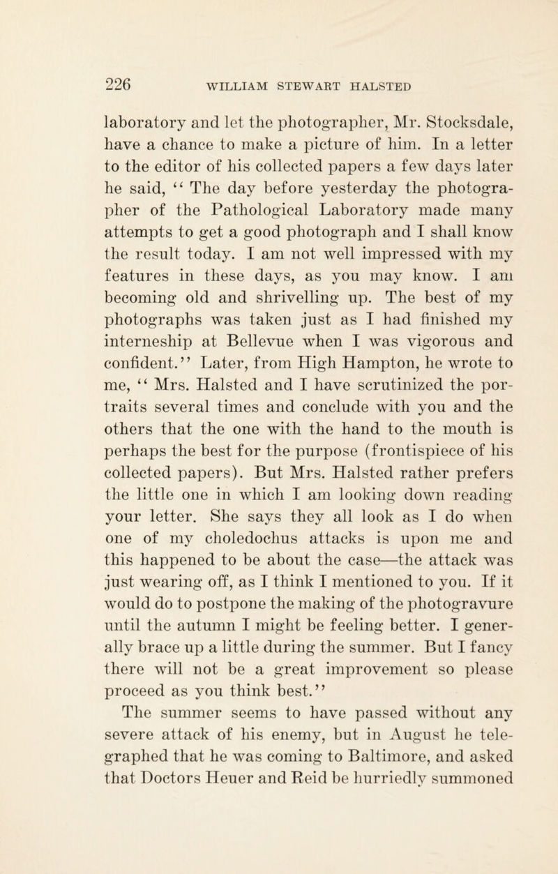laboratory and let the photographer, Mr. Stocksdale, have a chance to make a picture of him. In a letter to the editor of his collected papers a few days later he said, “ The day before yesterday the photogra¬ pher of the Pathological Laboratory made many attempts to get a good photograph and I shall know the result today. I am not well impressed with my features in these days, as you may know. I am becoming old and shrivelling up. The best of my photographs was taken just as I had finished my interneship at Bellevue when I was vigorous and confident.” Later, from High Hampton, he wrote to me, “ Mrs. Halsted and I have scrutinized the por¬ traits several times and conclude with you and the others that the one with the hand to the mouth is perhaps the best for the purpose (frontispiece of his collected papers). But Mrs. Halsted rather prefers the little one in which I am looking down reading your letter. She says they all look as I do when one of my choledochus attacks is upon me and this happened to be about the case—the attack was just wearing off, as I think I mentioned to you. If it would do to postpone the making of the photogravure until the autumn I might be feeling better. I gener¬ ally brace up a little during the summer. But I fancy there will not be a great improvement so please proceed as you think best.” The summer seems to have passed without any severe attack of his enemy, but in August he tele¬ graphed that he was coming to Baltimore, and asked that Doctors Heuer and Reid be hurriedlv summoned %/