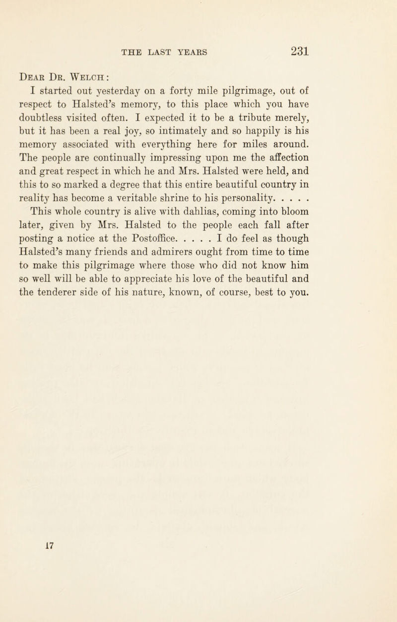 Dear Dr. Welch: I started out yesterday on a forty mile pilgrimage, out of respect to Halsted’s memory, to this place which you have doubtless visited often. I expected it to be a tribute merely, but it has been a real joy, so intimately and so happily is his memory associated with everything here for miles around. The people are continually impressing upon me the affection and great respect in which he and Mrs. Halsted were held, and this to so marked a degree that this entire beautiful country in reality has become a veritable shrine to his personality. This whole country is alive with dahlias, coming into bloom later, given by Mrs. Halsted to the people each fall after posting a notice at the Postoffice.I do feel as though Halsted’s many friends and admirers ought from time to time to make this pilgrimage where those who did not know him so well will be able to appreciate his love of the beautiful and the tenderer side of his nature, known, of course, best to you. 17