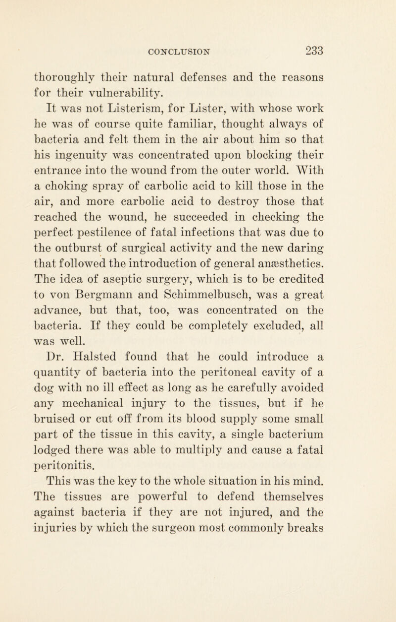 thoroughly their natural defenses and the reasons for their vulnerability. It was not Listerism, for Lister, with whose work he was of course quite familiar, thought always of bacteria and felt them in the air about him so that his ingenuity was concentrated upon blocking their entrance into the wound from the outer world. With a choking spray of carbolic acid to kill those in the air, and more carbolic acid to destroy those that reached the wound, he succeeded in checking the perfect pestilence of fatal infections that was due to the outburst of surgical activity and the new daring that followed the introduction of general anaesthetics. The idea of aseptic surgery, which is to be credited to von Bergmann and Schimmelbusch, was a great advance, but that, too, was concentrated on the bacteria. If they could be completely excluded, all was well. Dr. Halsted found that he could introduce a quantity of bacteria into the peritoneal cavity of a dog with no ill effect as long as he carefully avoided any mechanical injury to the tissues, but if he bruised or cut off from its blood supply some small part of the tissue in this cavity, a single bacterium lodged there was able to multiply and cause a fatal peritonitis. This was the key to the whole situation in his mind. The tissues are powerful to defend themselves against bacteria if they are not injured, and the injuries by which the surgeon most commonly breaks