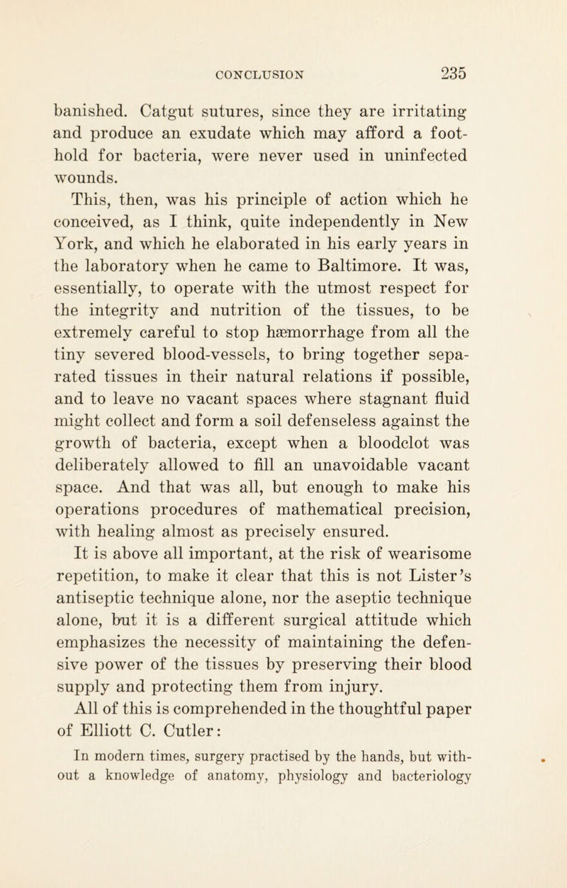 banished. Catgut sutures, since they are irritating and produce an exudate which may afford a foot¬ hold for bacteria, were never used in uninfected wounds. This, then, was his principle of action which he conceived, as I think, quite independently in New York, and which he elaborated in his early years in the laboratory when he came to Baltimore. It was, essentially, to operate with the utmost respect for the integrity and nutrition of the tissues, to be extremely careful to stop haemorrhage from all the tiny severed blood-vessels, to bring together sepa¬ rated tissues in their natural relations if possible, and to leave no vacant spaces where stagnant fluid might collect and form a soil defenseless against the growth of bacteria, except when a bloodclot was deliberately allowed to fill an unavoidable vacant space. And that was all, but enough to make his operations procedures of mathematical precision, with healing almost as precisely ensured. It is above all important, at the risk of wearisome repetition, to make it clear that this is not Lister’s antiseptic technique alone, nor the aseptic technique alone, but it is a different surgical attitude which emphasizes the necessity of maintaining the defen¬ sive power of the tissues by preserving their blood supply and protecting them from injury. All of this is comprehended in the thoughtful paper of Elliott C. Cutler: In modern times, surgery practised by the hands, but with¬ out a knowledge of anatomy, physiology and bacteriology