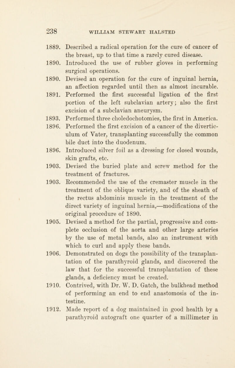 1889. Described a radical operation for the cure of cancer of the breast, up to that time a rarely cured disease. 1890. Introduced the use of rubber gloves in performing surgical operations. 1890. Devised an operation for the cure of inguinal hernia, an affection regarded until then as almost incurable. 1891. Performed the first successful ligation of the first portion of the left subclavian artery; also the first excision of a subclavian aneurysm. 1893. Performed three choledochotomies, the first in America. 1896. Performed the first excision of a cancer of the divertic¬ ulum of Vater, transplanting successfully the common bile duct into the duodenum. 1896. Introduced silver foil as a dressing for closed wounds, skin grafts, etc. 1903. Devised the buried plate and screw method for the treatment of fractures. 1903. Recommended the use of the cremaster muscle in the treatment of the oblique variety, and of the sheath of the rectus abdominis muscle in the treatment of the direct variety of inguinal hernia,—modifications of the original procedure of 1890. 1905. Devised a method for the partial, progressive and com¬ plete occlusion of the aorta and other large arteries by the use of metal bands, also an instrument with which to curl and apply these bands. 1906. Demonstrated on dogs the possibility of the transplan¬ tation of the parathyroid glands, and discovered the law that for the successful transplantation of these glands, a deficiency must be created. 1910. Contrived, with Dr. W. D. Gatch, the bulkhead method of performing an end to end anastomosis of the in¬ testine. 1912. Made report of a dog maintained in good health by a parathyroid autograft one quarter of a millimeter in