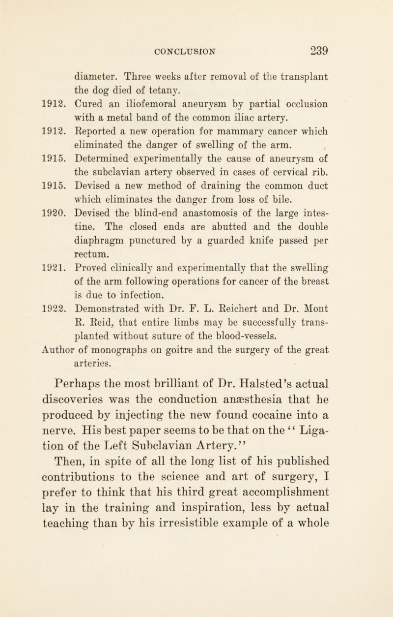diameter. Three weeks after removal of the transplant the dog died of tetany. 1912. Cured an iliofemoral aneurysm by partial occlusion with a metal band of the common iliac artery. 1912. Reported a new operation for mammary cancer which eliminated the danger of swelling of the arm. 1915. Determined experimentally the cause of aneurysm of the subclavian artery observed in cases of cervical rib. 1915. Devised a new method of draining the common duct which eliminates the danger from loss of bile. 1920. Devised the blind-end anastomosis of the large intes¬ tine. The closed ends are abutted and the double diaphragm punctured by a guarded knife passed per rectum. 1921. Proved clinically and experimentally that the swelling of the arm following operations for cancer of the breast is due to infection. 1922. Demonstrated with Dr. F. L. Reichert and Dr. Mont R. Reid, that entire limbs may be successfully trans¬ planted without suture of the blood-vessels. Author of monographs on goitre and the surgery of the great arteries. Perhaps the most brilliant of Dr. Halsted’s actual discoveries was the conduction anaesthesia that he produced by injecting the new found cocaine into a nerve. His best paper seems to be that on the ‘ ‘ Liga¬ tion of the Left Subclavian Artery.’’ Then, in spite of all the long list of his published contributions to the science and art of surgery, I prefer to think that his third great accomplishment lay in the training and inspiration, less by actual teaching than by his irresistible example of a whole