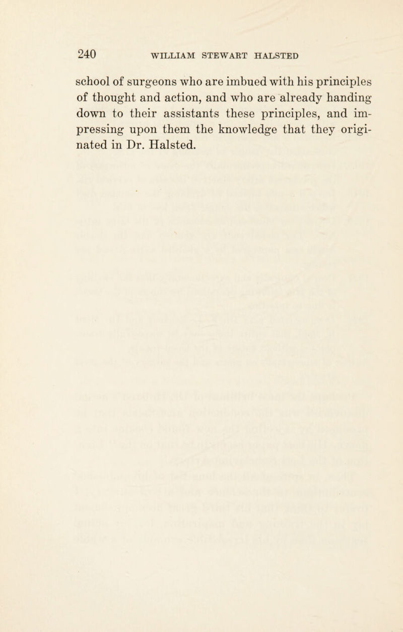 school of surgeons who are imbued with his principles of thought and action, and who are already handing- down to their assistants these principles, and im¬ pressing upon them the knowledge that they origi¬ nated in Dr. Halsted.