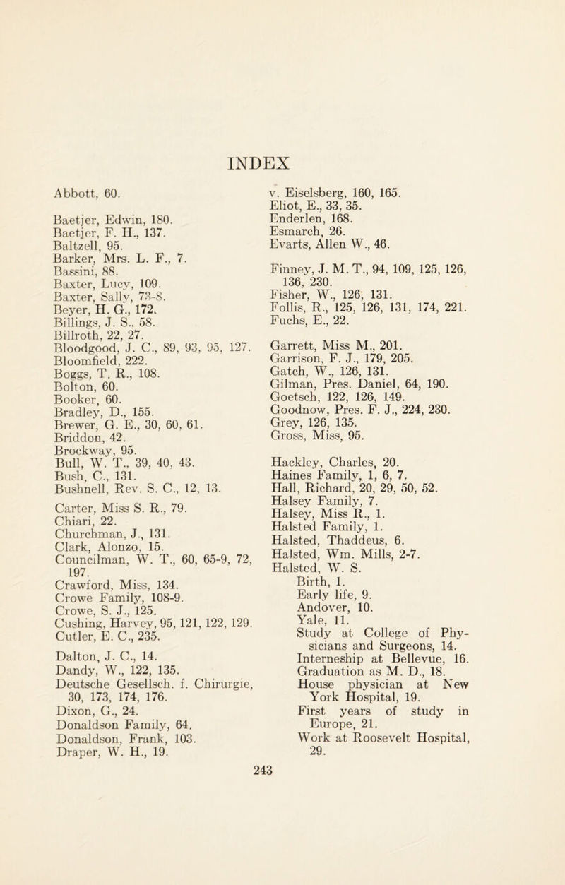 INDEX Abbott, 60. Baetjer, Edwin, 180. Baetjer, F. H., 137. Baltzell, 95. Barker, Mrs. L. F., 7. Bassini, 88. Baxter, Lucy, 109. Baxter, Sally, 73-S. Beyer, H. G., 172. Billings, J. S., 58. Billroth, 22, 27. Bloodgood, J. C., 89, 93, 95, 127. Bloomfield, 222. Boggs, T. R., 108. Bolton, 60. Booker, 60. Bradley, D., 155. Brewer, G. E., 30, 60, 61. Briddon, 42. Brockway, 95. Bull, W.‘ T., 39, 40, 43. Bush, C., 131. Bushnell, Rev. S. C., 12, 13. Carter, Miss S. R., 79. Chiari, 22. Churchman, J., 131. Clark, Alonzo, 15. Councilman, W. T., 60, 65-9, 72, 197. Crawford, Miss, 134. Crowe Family, 108-9. Crowe, S. J., 125. Cushing, Harvey, 95, 121, 122, 129. Cutler, E. C., 235. Dalton, J. C., 14. Dandy, W., 122, 135. Deutsche Gesellsch. f. Chirurgie, 30, 173, 174, 176. Dixon, G., 24. Donaldson Family, 64. Donaldson, Frank, 103. Draper, W. H., 19. v. Eiselsberg, 160, 165. Eliot, E., 33; 35. Enderlen, 168. Esmarch, 26. Evarts, Allen W., 46. Finney, J. M. T., 94, 109, 125, 126, 136, 230. Fisher, W., 126, 131. Follis, R., 125, 126, 131, 174, 221. Fuchs, E., 22. Garrett, Miss M., 201. Garrison, F. J., 179, 205. Gatch, W., 126, 131. Gilman, Pres. Daniel, 64, 190. Goetsch, 122, 126, 149. Goodnow, Pres. F. J., 224, 230. Grey, 126, 135. Gross, Miss, 95. Hackley, Charles, 20. Haines Family, 1, 6, 7. Hall, Richard, 20, 29, 50, 52. Halsey Family, 7. Halsey, Miss R., 1. Halsted Family, 1. Halsted, Thaddeus, 6. Halsted, Wm. Mills, 2-7. Halsted, W. S. Birth, 1. Early life, 9. Andover, 10. Y0 11 Study at College of Phy¬ sicians and Surgeons, 14. Interneship at Bellevue, 16. Graduation as M. D., 18. House physician at New York Hospital, 19. First years of study in Europe, 21. Work at Roosevelt Hospital, 29.