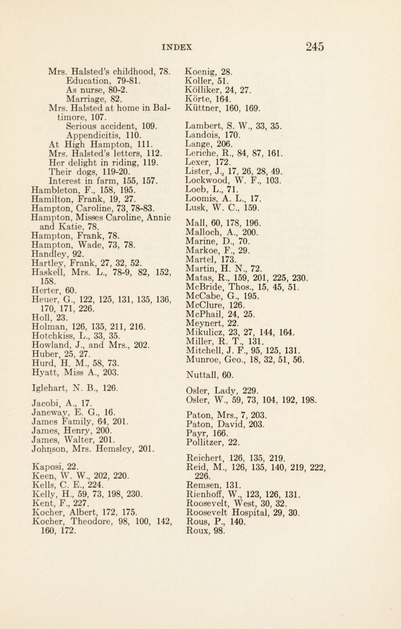 Mrs. Halsted’s childhood, 78. Education, 79-81. As nurse, 80-2. Marriage, 82. Mrs. Halsted at home in Bal¬ timore, 107. Serious accident, 109. Appendicitis, 110. At High Hampton, 111. Mrs. Halsted’s letters, 112. Her delight in riding, 119. Their dogs, 119-20. Interest in farm, 155, 157. Hambleton, F., 158, 195. Hamilton, Frank, 19, 27. Hampton, Caroline, 73, 78-83. Hampton, Misses Caroline, Annie and Katie, 78. Hampton, Frank, 78. Hampton, Wade, 73, 78. Handley, 92. Hartley, Frank, 27, 32, 52. Haskell, Mrs. L., 78-9, 82, 152, 158. Hcrtcr 60 Heuer,' G.,' 122, 125, 131, 135, 136, 170, 171, 226. Holl, 23. Holman, 126, 135, 211, 216. Hotchkiss, L., 33, 35. Howland, J., and Mrs., 202. Huber, 25, 27. Hurd, H. M., 58, 73. Hyatt, Miss A., 203. Iglehart, N. B., 126. Jacobi, A., 17. Janewav, E. G., 16. James Family, 64, 201. James, Henry, 200. James, Walter, 201. Johnson, Mrs. Hemsley, 201. Kaposi, 22. Keen, W. W., 202, 220. Kells, C. E, 224. Kelly, H., 59, 73, 198, 230. Kent, F., 227. Kocher, Albert, 172, 175. Kocher, Theodore, 98, 100, 142, 160, 172. Koenig, 28. Koller, 51. Kolliker, 24, 27. Korte, 164. Kiittner, 160, 169. Lambert, S. W., 33, 35. Landois, 170. Lange, 206. Leriche, R., 84, 87, 161. Lexer, 172. Lister, J., 17, 26, 28, 49. Lockwood, W. F., 103. Loeb, L., 71. Loomis, A. L., 17. Lusk, W. C., 159. Mall, 60, 178, 196. Malloch, A., 200. Marine, D., 70. Markoe, F., 29. Martel, 173. Martin, H. N., 72. Matas, R., 159, 201, 225, 230. McBride, Thos., 15, 45, 51. McCabe, G., 195. McClure, 126. McPhail, 24, 25. Meynert, 22. Mikulicz, 23, 27, 144, 164. Miller, R. T., 131. Mitchell, J. F., 95, 125, 131. Munroe, Geo., 18, 32, 51, 56. Nuttall, 60. Osier, Lady, 229. Osier, W., 59, 73, 104, 192, 198. Paton, Mrs., 7, 203. Paton, David, 203. Payr, 166. Pollitzer, 22. Reichert, 126, 135, 219. Reid, M., 126, 135, 140, 219, 222, 226. Remsen, 131. Rienhoff, W., 123, 126, 131. Roosevelt, West, 30, 32. Roosevelt Hospital, 29, 30. Rous, P., 140. Roux, 98.