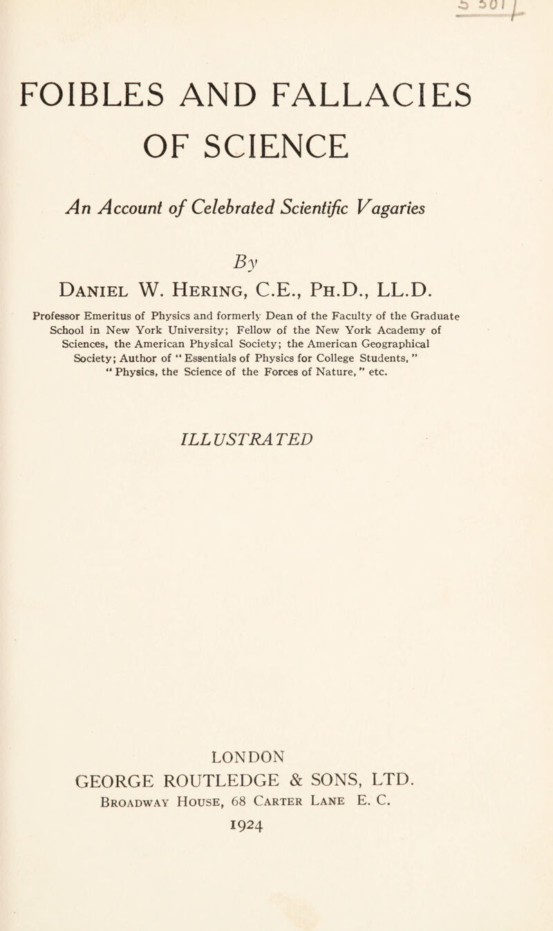 FOIBLES AND FALLACIES OF SCIENCE An Account of Celebrated Scientific Vagaries By Daniel W. Hering, C.E., Ph.D., LL.D. Professor Emeritus of Physics and formerly Dean of the Faculty of the Graduate School in New York University; Fellow of the New York Academy of Sciences, the American Physical Society; the American Geographical Society; Author of “ Essentials of Physics for College Students, ” “ Physics, the Science of the Forces of Nature, ” etc. ILL USTRA TED LONDON GEORGE ROUTLEDGE & SONS, LTD. Broadway House, 68 Carter Lane E. C. 1924