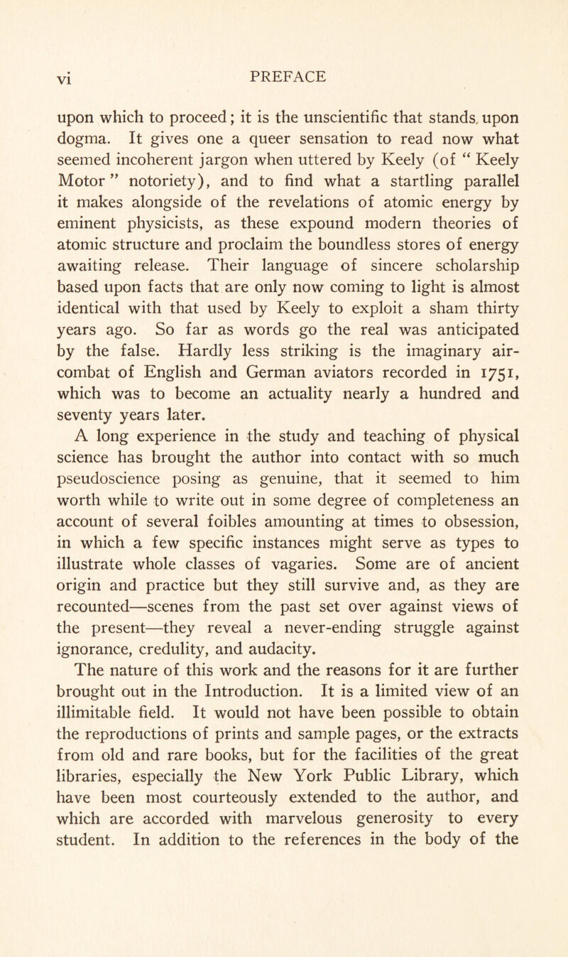 upon which to proceed; it is the unscientific that stands, upon dogma. It gives one a queer sensation to read now what seemed incoherent jargon when uttered by Keely (of “ Keely Motor” notoriety), and to find what a startling parallel it makes alongside of the revelations of atomic energy by eminent physicists, as these expound modern theories of atomic structure and proclaim the boundless stores of energy awaiting release. Their language of sincere scholarship based upon facts that are only now coming to light is almost identical with that used by Keely to exploit a sham thirty years ago. So far as words go the real was anticipated by the false. Hardly less striking is the imaginary air- combat of English and German aviators recorded in 1751, which was to become an actuality nearly a hundred and seventy years later. A long experience in the study and teaching of physical science has brought the author into contact with so much pseudoscience posing as genuine, that it seemed to him worth while to write out in some degree of completeness an account of several foibles amounting at times to obsession, in which a few specific instances might serve as types to illustrate whole classes of vagaries. Some are of ancient origin and practice but they still survive and, as they are recounted—scenes from the past set over against views of the present—they reveal a never-ending struggle against ignorance, credulity, and audacity. The nature of this work and the reasons for it are further brought out in the Introduction. It is a limited view of an illimitable field. It would not have been possible to obtain the reproductions of prints and sample pages, or the extracts from old and rare books, but for the facilities of the great libraries, especially the New York Public Library, which have been most courteously extended to the author, and which are accorded with marvelous generosity to every student. In addition to the references in the body of the