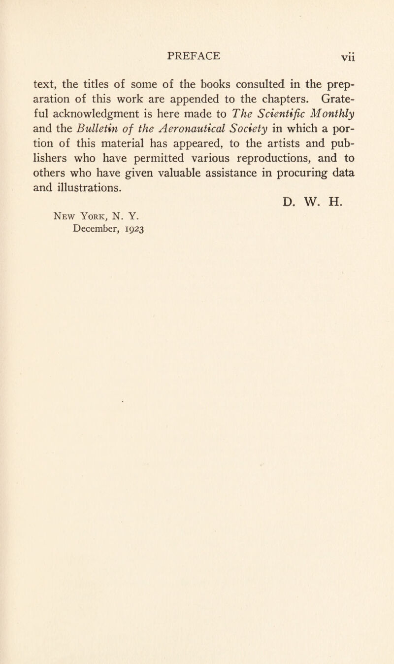 Vll text, the titles of some of the books consulted in the prep¬ aration of this work are appended to the chapters. Grate¬ ful acknowledgment is here made to The Scientific Monthly and the Bulletin of the Aeronautical Society in which a por¬ tion of this material has appeared, to the artists and pub¬ lishers who have permitted various reproductions, and to others who have given valuable assistance in procuring data and illustrations. New York, N. Y. December, 1923 D. W. H.