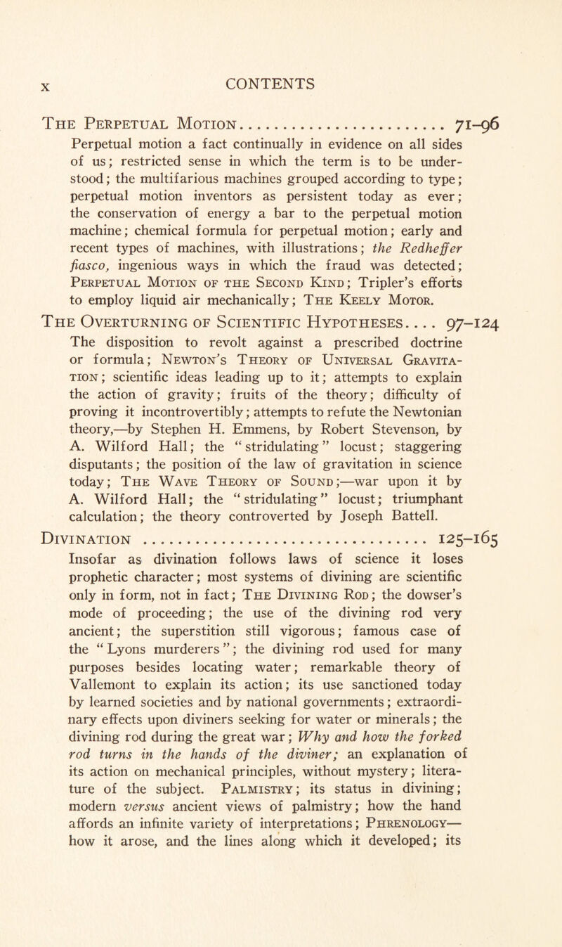 The Perpetual Motion. .... 71-96 Perpetual motion a fact continually in evidence on all sides of us; restricted sense in which the term is to be under¬ stood ; the multifarious machines grouped according to type; perpetual motion inventors as persistent today as ever; the conservation of energy a bar to the perpetual motion machine; chemical formula for perpetual motion; early and recent types of machines, with illustrations; the Redheffer fiasco, ingenious ways in which the fraud was detected; Perpetual Motion of the Second Kind; Tripler’s efforts to employ liquid air mechanically; The Keely Motor. The Overturning of Scientific Hypotheses_97-124 The disposition to revolt against a prescribed doctrine or formula; Newton's Theory of Universal Gravita¬ tion ; scientific ideas leading up to it; attempts to explain the action of gravity; fruits of the theory; difficulty of proving it incontrovertibly; attempts to refute the Newtonian theory,—by Stephen H. Emmens, by Robert Stevenson, by A. Wilford Hall; the “ stridulating ” locust; staggering disputants; the position of the law of gravitation in science today; The Wave Theory of Sound;—war upon it by A. Wilford Hall; the “ stridulating ” locust; triumphant calculation; the theory controverted by Joseph Battell. Divination ... 125-165 Insofar as divination follows laws of science it loses prophetic character; most systems of divining are scientific only in form, not in fact; The Divining Rod; the dowser’s mode of proceeding; the use of the divining rod very ancient; the superstition still vigorous; famous case of the “ Lyons murderers ”; the divining rod used for many purposes besides locating water; remarkable theory of Vallemont to explain its action; its use sanctioned today by learned societies and by national governments; extraordi¬ nary effects upon diviners seeking for water or minerals; the divining rod during the great war; Why and how the forked rod turns in the hands of the diviner; an explanation of its action on mechanical principles, without mystery; litera¬ ture of the subject. Palmistry; its status in divining; modern versus ancient views of palmistry; how the hand affords an infinite variety of interpretations; Phrenology— how it arose, and the lines along which it developed; its