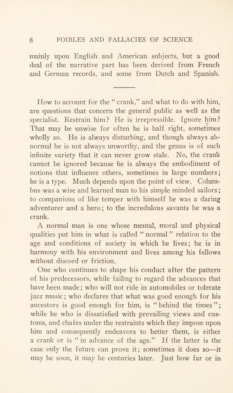 mainly upon English and American subjects, but a good deal of the narrative part has been derived from French and German records, and some from Dutch and Spanish. How to account for the “ crank,” and what to do with him, are questions that concern the general public as well as the specialist. Restrain him? He is irrepressible. Ignore him? That may be unwise for often he is half right, sometimes wholly so. He is always disturbing, and though always ab¬ normal he is not always unworthy, and the genus is of such infinite variety that it can never grow stale. No, the crank cannot be ignored because he is always the embodiment of notions that influence others, sometimes in large numbers; he is a type. Much depends upon the point of view. Colum¬ bus was a wise and learned man to his simple minded sailors; to companions of like temper with himself he was a daring adventurer and a hero; to the incredulous savants he was a crank. A normal man is one whose mental, moral and physical qualities put him in what is called “ normal ” relation to the age and conditions of society in which he lives; he is in harmony with his environment and lives among his fellows without discord or friction. One who continues to shape his conduct after the pattern of his predecessors, while failing to regard the advances that have been made; who will not ride in automobiles or tolerate jazz music; who declares that what was good enough for his ancestors is good enough for him, is “ behind the times ”; while he who is dissatisfied with prevailing views and cus¬ toms, and chafes under the restraints which they impose upon him and consequently endeavors to better them, is either a crank or is “ in advance of the age.” If the latter is the case only the future can prove it; sometimes it does so—it may be soon, it may be centuries later. Just how far or in