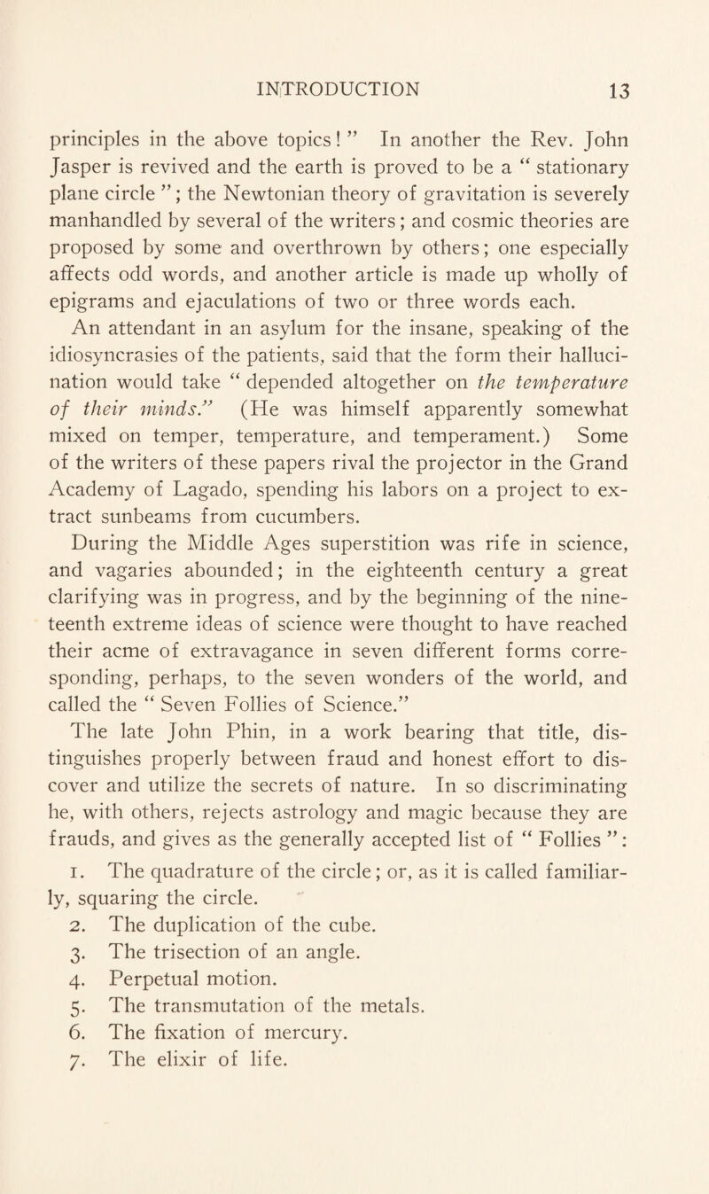 principles in the above topics! ” In another the Rev. John Jasper is revived and the earth is proved to be a “ stationary plane circle ”; the Newtonian theory of gravitation is severely manhandled by several of the writers; and cosmic theories are proposed by some and overthrown by others; one especially affects odd words, and another article is made up wholly of epigrams and ejaculations of two or three words each. An attendant in an asylum for the insane, speaking of the idiosyncrasies of the patients, said that the form their halluci¬ nation would take “ depended altogether on the temperature of their minds.” (He was himself apparently somewhat mixed on temper, temperature, and temperament.) Some of the writers of these papers rival the projector in the Grand Academy of Lagado, spending his labors on a project to ex¬ tract sunbeams from cucumbers. During the Middle Ages superstition was rife in science, and vagaries abounded; in the eighteenth century a great clarifying was in progress, and by the beginning of the nine¬ teenth extreme ideas of science were thought to have reached their acme of extravagance in seven different forms corre¬ sponding, perhaps, to the seven wonders of the world, and called the “ Seven Follies of Science.” The late John Phin, in a work bearing that title, dis¬ tinguishes properly between fraud and honest effort to dis¬ cover and utilize the secrets of nature. In so discriminating he, with others, rejects astrology and magic because they are frauds, and gives as the generally accepted list of “ Follies 1. The quadrature of the circle; or, as it is called familiar¬ ly, squaring the circle. 2. The duplication of the cube. 3. The trisection of an angle. 4. Perpetual motion. 5. The transmutation of the metals. 6. The fixation of mercury. 7. The elixir of life.