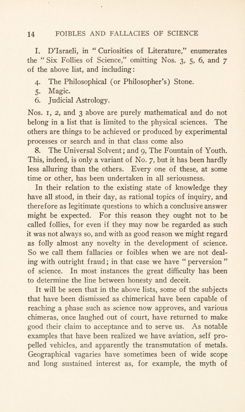 I. D’lsraeli, in “ Curiosities of Literature/’ enumerates the “ Six Follies of Science,” omitting Nos. 3, 5, 6, and 7 of the above list, and including: 4. The Philosophical (or Philosopher’s) Stone. 5. Magic. 6. Judicial Astrology. Nos. 1, 2, and 3 above are purely mathematical and do not belong in a list that is limited to the physical sciences. The others are things to be achieved or produced by experimental processes or search and in that class come also 8. The Universal Solvent; and 9, The Fountain of Youth. This, indeed, is only a variant of No. 7, but it has been hardly less alluring than the others. Every one of these, at some time or other, has been undertaken in all seriousness. In their relation to the existing state of knowledge they have all stood, in their day, as rational topics of inquiry, and therefore as legitimate questions to which a conclusive answer might be expected. For this reason they ought not to be called follies, for even if they may now be regarded as such it was not always so, and with as good reason we might regard as folly almost any novelty in the development of science. So we call them fallacies or foibles when we are not deal¬ ing with outright fraud; in that case we have “ perversion ” of science. In most instances the great difficulty has been to determine the line between honesty and deceit. It will be seen that in the above lists, some of the subjects that have been dismissed as chimerical have been capable of reaching a phase such as science now approves, and various chimeras, once laughed out of court, have returned to make good their claim to acceptance and to serve us. As notable examples that have been realized we have aviation, self pro¬ pelled vehicles, and apparently the transmutation of metals. Geographical vagaries have sometimes been of wide scope and long sustained interest as, for example, the myth of