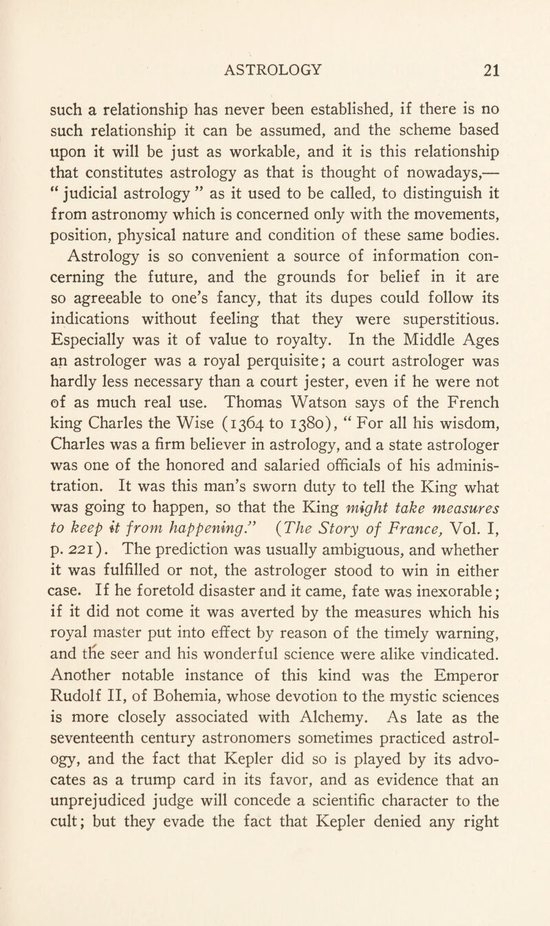 such a relationship has never been established, if there is no such relationship it can be assumed, and the scheme based upon it will be just as workable, and it is this relationship that constitutes astrology as that is thought of nowadays,— “ judicial astrology ” as it used to be called, to distinguish it from astronomy which is concerned only with the movements, position, physical nature and condition of these same bodies. Astrology is so convenient a source of information con¬ cerning the future, and the grounds for belief in it are so agreeable to one’s fancy, that its dupes could follow its indications without feeling that they were superstitious. Especially was it of value to royalty. In the Middle Ages an astrologer was a royal perquisite; a court astrologer was hardly less necessary than a court jester, even if he were not of as much real use. Thomas Watson says of the French king Charles the Wise (1364 to 1380), “ For all his wisdom, Charles was a firm believer in astrology, and a state astrologer was one of the honored and salaried officials of his adminis¬ tration. It was this man’s sworn duty to tell the King what was going to happen, so that the King might take measures to keep it from happening ” (The Story of France, Vol. I, p. 221). The prediction was usually ambiguous, and whether it was fulfilled or not, the astrologer stood to win in either case. If he foretold disaster and it came, fate was inexorable; if it did not come it was averted by the measures which his royal master put into effect by reason of the timely warning, and the seer and his wonderful science were alike vindicated. Another notable instance of this kind was the Emperor Rudolf II, of Bohemia, whose devotion to the mystic sciences is more closely associated with Alchemy. As late as the seventeenth century astronomers sometimes practiced astrol¬ ogy, and the fact that Kepler did so is played by its advo¬ cates as a trump card in its favor, and as evidence that an unprejudiced judge will concede a scientific character to the cult; but they evade the fact that Kepler denied any right