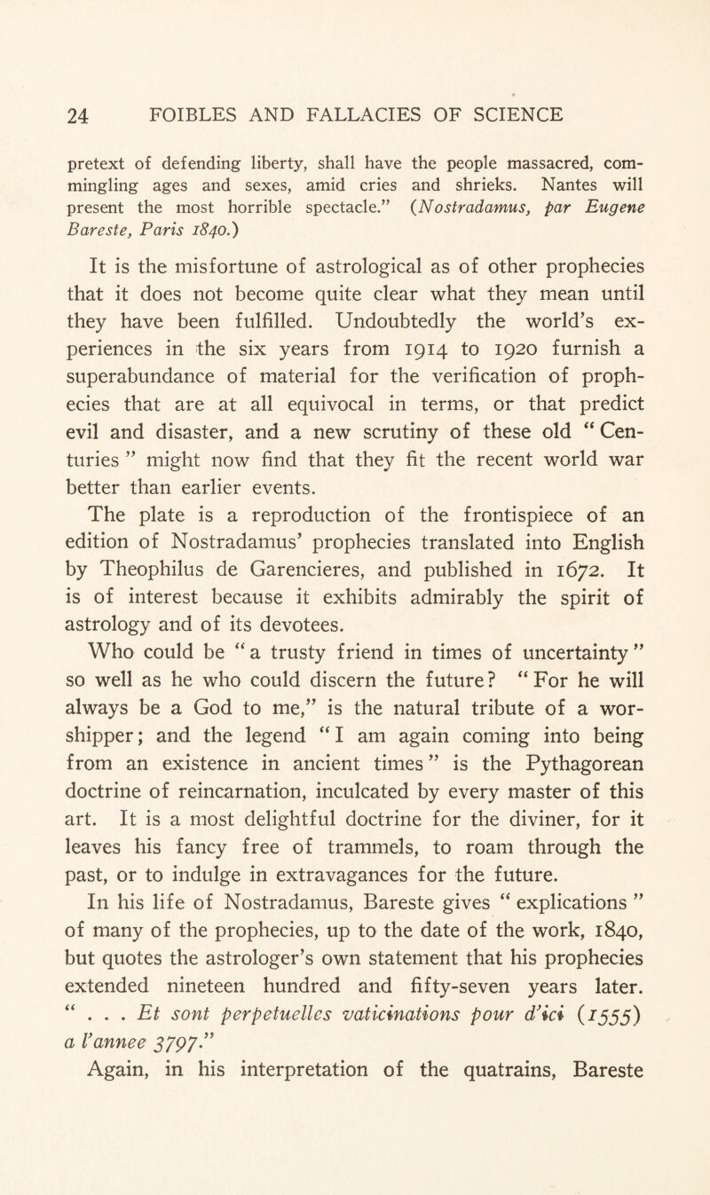 pretext of defending liberty, shall have the people massacred, com¬ mingling ages and sexes, amid cries and shrieks. Nantes will present the most horrible spectacle.” (Nostradamus, par Eugene Bareste, Paris 1840.) It is the misfortune of astrological as of other prophecies that it does not become quite clear what they mean until they have been fulfilled. Undoubtedly the world’s ex¬ periences in the six years from 1914 to 1920 furnish a superabundance of material for the verification of proph¬ ecies that are at all equivocal in terms, or that predict evil and disaster, and a new scrutiny of these old “ Cen¬ turies ” might now find that they fit the recent world war better than earlier events. The plate is a reproduction of the frontispiece of an edition of Nostradamus’ prophecies translated into English by Theophilus de Garencieres, and published in 1672. It is of interest because it exhibits admirably the spirit of astrology and of its devotees. Who could be “a trusty friend in times of uncertainty” so well as he who could discern the future? “For he will always be a God to me,” is the natural tribute of a wor¬ shipper ; and the legend “ I am again coming into being from an existence in ancient times ” is the Pythagorean doctrine of reincarnation, inculcated by every master of this art. It is a most delightful doctrine for the diviner, for it leaves his fancy free of trammels, to roam through the past, or to indulge in extravagances for the future. In his life of Nostradamus, Bareste gives “ explications ” of many of the prophecies, up to the date of the work, 1840, but quotes the astrologer’s own statement that his prophecies extended nineteen hundred and fifty-seven years later. “ ... Et sont perpetuelles vaticinations pour cPici (1555) a I’annee 3797” Again, in his interpretation of the quatrains, Bareste