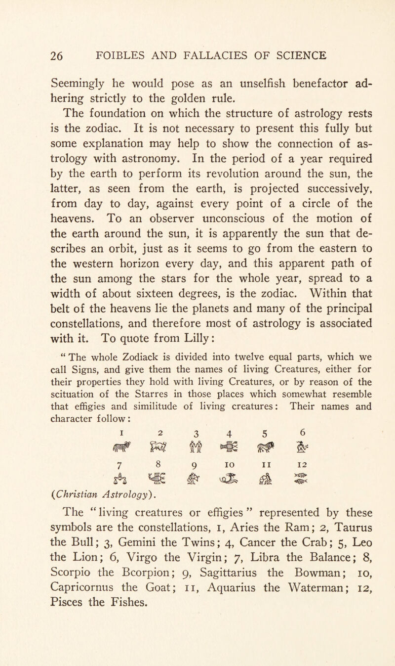 Seemingly he would pose as an unselfish benefactor ad¬ hering strictly to the golden rule. The foundation on which the structure of astrology rests is the zodiac. It is not necessary to present this fully but some explanation may help to show the connection of as¬ trology with astronomy. In the period of a year required by the earth to perform its revolution around the sun, the latter, as seen from the earth, is projected successively, from day to day, against every point of a circle of the heavens. To an observer unconscious of the motion of the earth around the sun, it is apparently the sun that de¬ scribes an orbit, just as it seems to go from the eastern to the western horizon every day, and this apparent path of the sun among the stars for the whole year, spread to a width of about sixteen degrees, is the zodiac. Within that belt of the heavens lie the planets and many of the principal constellations, and therefore most of astrology is associated with it. To quote from Lilly: “ The whole Zodiack is divided into twelve equal parts, which we call Signs, and give them the names of living Creatures, either for their properties they hold with living Creatures, or by reason of the scituation of the Starres in those places which somewhat resemble that effigies and similitude of living creatures: Their names and character follow: 1 2 3 4 5 6 M W 7 8 9 10 11 12 A #- A (Christian Astrology). The “ living creatures or effigies ” represented by these symbols are the constellations, i, Aries the Ram; 2, Taurus the Bull; 3, Gemini the Twins; 4, Cancer the Crab; 5, Leo the Lion; 6, Virgo the Virgin; 7, Libra the Balance; 8, Scorpio the Bcorpion; 9, Sagittarius the Bowman; 10, Capricornus the Goat; 11, Aquarius the Waterman; 12, Pisces the Fishes.