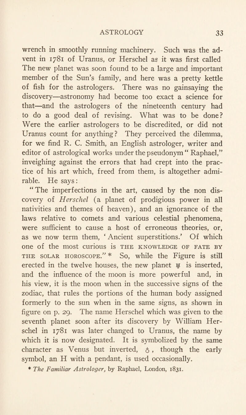 wrench in smoothly running machinery. Such was the ad¬ vent in 1781 of Uranus, or Herschel as it was first called The new planet was soon found to be a large and important member of the Sun’s family, and here was a pretty kettle of fish for the astrologers. There was no gainsaying the discovery—astronomy had become too exact a science for that—and the astrologers of the nineteenth century had to do a good deal of revising. What was to be done? Were the earlier astrologers to be discredited, or did not Uranus count for anything? They perceived the dilemma, for we find R. C. Smith, an English astrologer, writer and editor of astrological works under the pseudonym “ Raphael,” inveighing against the errors that had crept into the prac¬ tice of his art which, freed from them, is altogether admi¬ rable. He says: “The imperfections in the art, caused by the non dis¬ covery of Herschel (a planet of prodigious power in all nativities and themes of heaven), and an ignorance of the laws relative to comets and various celestial phenomena, were sufficient to cause a host of erroneous theories, or, as we now term them, ‘ Ancient superstitions.’ Of which one of the most curious is the knowledge of fate by the solar horoscope.” * So, while the Figure is still erected in the twelve houses, the new planet # is inserted, and the influence of the moon is more powerful and, in his view, it is the moon when in the successive signs of the zodiac, that rules the portions of the human body assigned formerly to the sun when in the same signs, as shown in figure on p. 29. The name Herschel which was given to the seventh planet soon after its discovery by William Her¬ schel in 1781 was later changed to Uranus, the name by which it is now designated. It is symbolized by the same character as Venus but inverted, 6 , though the early symbol, an H with a pendant, is used occasionally. * The Familiar Astrologer, by Raphael, London, 1831.