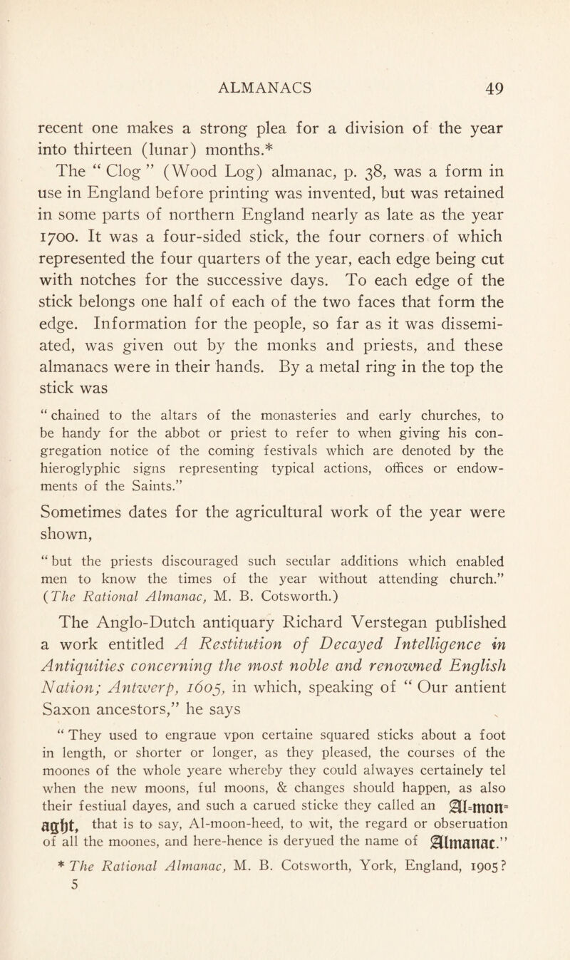 recent one makes a strong plea for a division of the year into thirteen (lunar) months.* The “ Clog ” (Wood Log) almanac, p. 38, was a form in use in England before printing was invented, but was retained in some parts of northern England nearly as late as the year 1700. It was a four-sided stick, the four corners of which represented the four quarters of the year, each edge being cut with notches for the successive days. To each edge of the stick belongs one half of each of the two faces that form the edge. Information for the people, so far as it was dissemi- ated, was given out by the monks and priests, and these almanacs were in their hands. By a metal ring in the top the stick was “ chained to the altars of the monasteries and early churches, to be handy for the abbot or priest to refer to when giving his con¬ gregation notice of the coming festivals which are denoted by the hieroglyphic signs representing typical actions, offices or endow¬ ments of the Saints.” Sometimes dates for the agricultural work of the year were shown, “ but the priests discouraged such secular additions which enabled men to know the times of the year without attending church.” (The Rational Almanac, M. B. Cotsworth.) The Anglo-Dutch antiquary Richard Verstegan published a work entitled A Restitution of Decayed Intelligence in Antiquities concerning the most noble and renowned English Nation; Antwerp, 1605, in which, speaking of “ Our antient Saxon ancestors,” he says “ They used to engraue vpon certaine squared sticks about a foot in length, or shorter or longer, as they pleased, the courses of the moones of the whole yeare whereby they could alwayes certainely tel when the new moons, ful moons, & changes should happen, as also their festiual dayes, and such a carued sticke they called an ^[(=Jtton= *s to say’ Al-moon-heed, to wit, the regard or obseruation of all the moones, and here-hence is deryued the name of lUhnanaC.” * The Rational Almanac, M. B. Cotsworth, York, England, 1905? 5