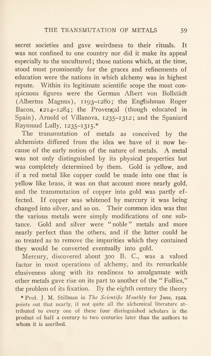 secret societies and gave weirdness to their rituals. It was not confined to one country nor did it make its appeal especially to the uncultured; those nations which, at the time, stood most prominently for the graces and refinements of education were the nations in which alchemy was in highest repute. Within its legitimate scientific scope the most con¬ spicuous figures were the German Albert von Bollstadt (Albertus Magnus), i193-1280thq Englishman Roger Bacon, 1214-1284; the Provencal (though educated in Spain), Arnold of Villanova, 1235-1312; and the Spaniard Raymuud Lully, 1235-1315.* The transmutation of metals as conceived by the alchemists differed from the idea we have of it now be¬ cause of the early notion of the nature of metals. A metal was not only distinguished by its physical properties but was completely determined by them. Gold is yellow, and if a red metal like copper could be made into one that is yellow like brass, it was on that account more nearly gold, and the transmutation of copper into gold was partly ef¬ fected. If copper was whitened by mercury it was being changed into silver, and so on. Their common idea was that the various metals were simply modifications of one sub- tance. Gold and silver were “ noble ” metals and more nearly perfect than the others, and if the latter could be so treated as to remove the impurities which they contained they would be converted eventually into gold. Mercury, discovered about 300 B. C., was a valued factor in most operations of alchemy, and its remarkable elusiveness along with its readiness to amalgamate with other metals gave rise on its part to another of the “ Follies,” the problem of its fixation. By the eighth century the theory * Prof. J. M. Stillman in The Scientific Monthly for June, 1922, points out that nearly, if not quite all the alchemical literature at¬ tributed to every one of these four distinguished scholars is the product of half a century to two centuries later than the authors to whom it is ascribed.