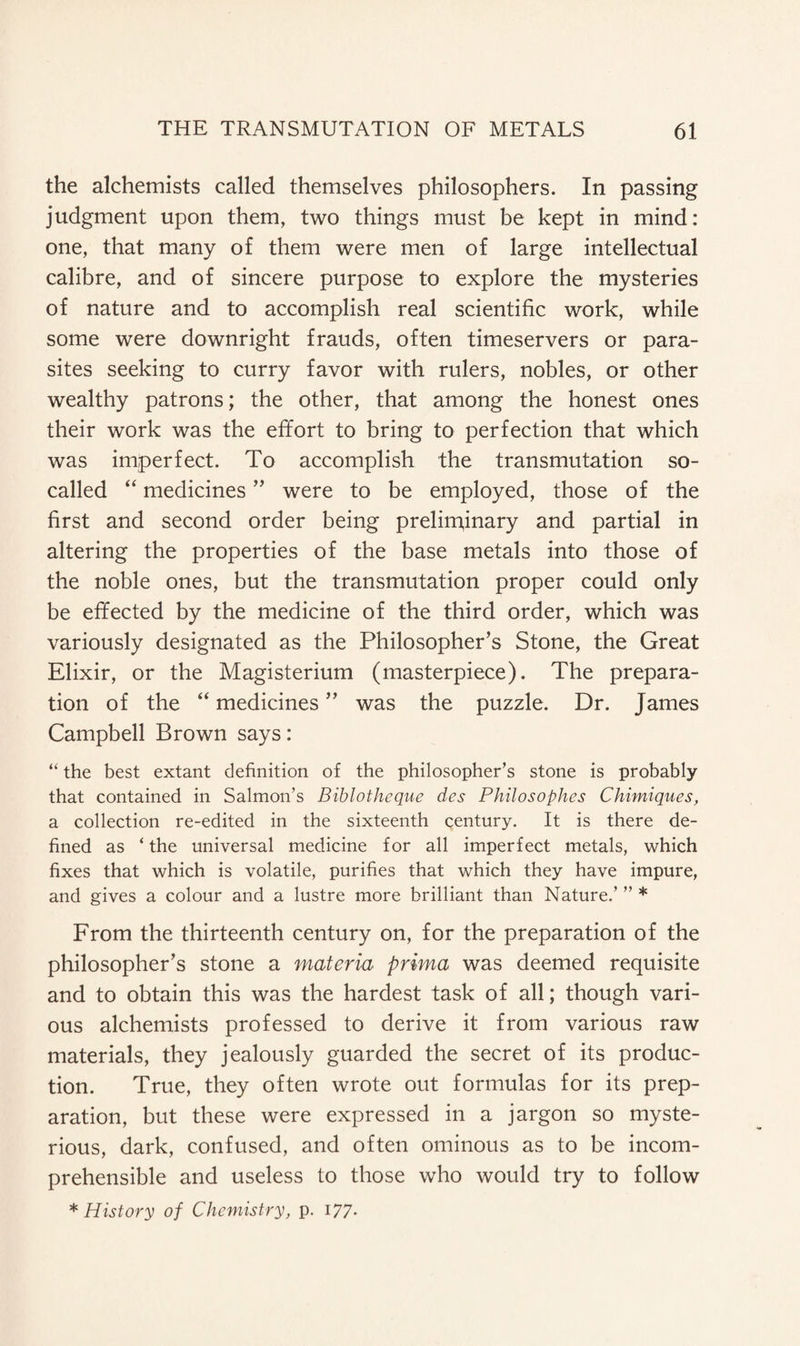 the alchemists called themselves philosophers. In passing judgment upon them, two things must be kept in mind: one, that many of them were men of large intellectual calibre, and of sincere purpose to explore the mysteries of nature and to accomplish real scientific work, while some were downright frauds, often timeservers or para¬ sites seeking to curry favor with rulers, nobles, or other wealthy patrons; the other, that among the honest ones their work was the effort to bring to perfection that which was imperfect. To accomplish the transmutation so- called “ medicines ” were to be employed, those of the first and second order being preliminary and partial in altering the properties of the base metals into those of the noble ones, but the transmutation proper could only be effected by the medicine of the third order, which was variously designated as the Philosopher’s Stone, the Great Elixir, or the Magisterium (masterpiece). The prepara¬ tion of the “ medicines ” was the puzzle. Dr. James Campbell Brown says: “ the best extant definition of the philosopher’s stone is probably that contained in Salmon’s Biblotheque des Philosophes Chimiques, a collection re-edited in the sixteenth century. It is there de¬ fined as ‘ the universal medicine for all imperfect metals, which fixes that which is volatile, purifies that which they have impure, and gives a colour and a lustre more brilliant than Nature.’ ” * From the thirteenth century on, for the preparation of the philosopher’s stone a materia prima was deemed requisite and to obtain this was the hardest task of all; though vari¬ ous alchemists professed to derive it from various raw materials, they jealously guarded the secret of its produc¬ tion. True, they often wrote out formulas for its prep¬ aration, but these were expressed in a jargon so myste¬ rious, dark, confused, and often ominous as to be incom¬ prehensible and useless to those who would try to follow