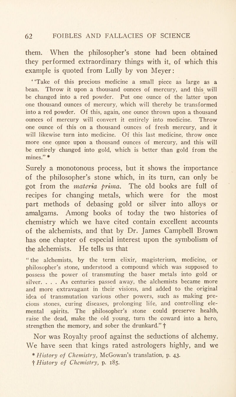 them. When the philosopher’s stone had been obtained they performed extraordinary things with it, of which this example is quoted from Lully by von Meyer: ‘ ‘Take of this precious medicine a small piece as large as a bean. Throw it upon a thousand ounces of mercury, and this will be changed into a red powder. Put one ounce of the latter upon one thousand ounces of mercury, which will thereby be transformed into a red powder. Of this, again, one ounce thrown upon a thousand ounces of mercury will convert it entirely into medicine. Throw one ounce of this on a thousand ounces of fresh mercury, and it will likewise turn into medicine. Of this last medicine, throw once more one ounce upon a thousand ounces of mercury, and this will be entirely changed into gold, which is better than gold from the mines.” * Surely a monotonous process, but it shows the importance of the philosopher’s stone which, in its turn, can only be got from the materia prima. The old books are full of recipes for changing metals, which were for the most part methods of debasing gold or silver into alloys or amalgams. Among books of today the two histories of chemistry which we have cited contain excellent accounts of the alchemists, and that by Dr. James Campbell Brown has one chapter of especial interest upon the symbolism of the alchemists. He tells us that “ the alchemists, by the term elixir, magisterium, medicine, or philosopher’s stone, understood a compound which was supposed to possess the power of transmuting the baser metals into gold or silver. ... As centuries passed away, the alchemists became more and more extravagant in their visions, and added to the original idea of transmutation various other powers, such as making pre¬ cious stones, curing diseases, prolonging life, and controlling ele¬ mental spirits. The philosopher’s stone could preserve health, raise the dead, make the old young, turn the coward into a hero, strengthen the memory, and sober the drunkard.” f Nor was Royalty proof against the seductions of alchemy. We have seen that kings rated astrologers highly, and we * History of Chemistry, McGowan’s translation, p. 43. f History of Chemistry, p. 185.