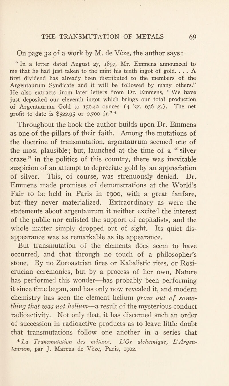 On page 32 of a work by M. de Veze, the author says: ‘‘In a letter dated August 27, 1897, Mr. Emmens announced to me that he had just taken to the mint his tenth ingot of gold. ... A first dividend has already been distributed to the members of the Argentaurum Syndicate and it will be followed by many others.” He also extracts from later letters from Dr. Emmens, “ We have just deposited our eleventh ingot which brings our total production of Argentaurum Gold to 150.42 ounces (4 kg. 956 g.). The net profit to date is $522.95 or 2,700 fr.” * Throughout the book the author builds upon Dr. Emmens as one of the pillars of their faith. Among the mutations of the doctrine of transmutation, argentaurum seemed one of the most plausible; but, launched at the time of a “ silver craze ” in the politics of this country, there was inevitable suspicion of an attempt to depreciate gold by an appreciation of silver. This, of course, was strenuously denied. Dr. Emmens made promises of demonstrations at the World’s Fair to be held in Paris in 1900, with a great fanfare, but they never materialized. Extraordinary as were the statements about argentaurum it neither excited the interest of the public nor enlisted the support of capitalists, and the whole matter simply dropped out of sight. Its quiet dis¬ appearance was as remarkable as its appearance. But transmutation of the elements does seem to have occurred, and that through no touch of a philosopher’s stone. By no Zoroastrian fires or Kabalistic rites, or Rosi- crucian ceremonies, but by a process of her own, Nature has performed this wonder—has probably been performing it since time began, and has only now revealed it, and modern chemistry has seen the element helium grow out of some¬ thing that was not helium—a result of the mysterious conduct radioactivity. Not only that, it has discerned such an order of succession in radioactive products as to leave little doubt that transmutations follow one another in a series that * La Transmutation des metaux. L’Or alchemique, L}Argen¬ taurum, par J. Marcus de Veze, Paris, 1902.