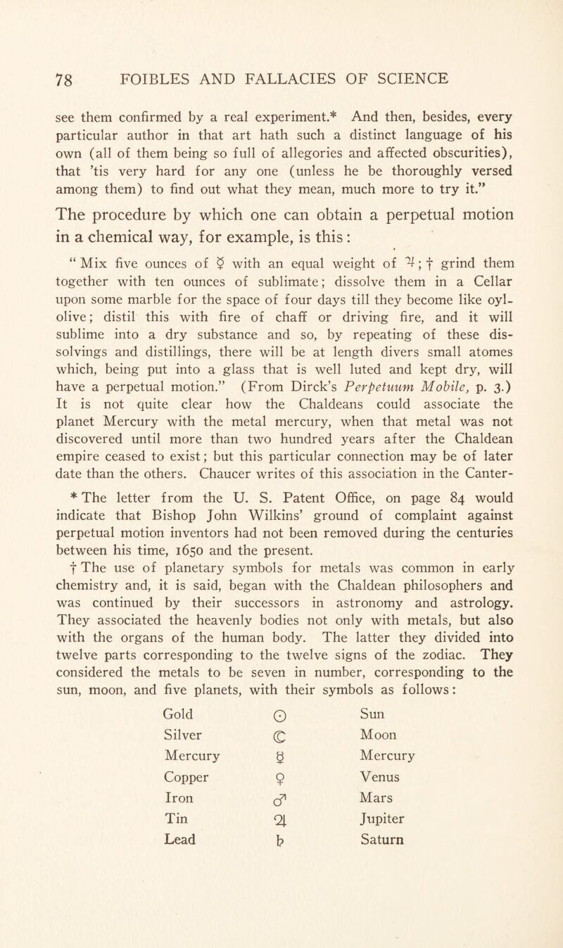 see them confirmed by a real experiment.* And then, besides, every particular author in that art hath such a distinct language of his own (all of them being so full of allegories and affected obscurities), that ’tis very hard for any one (unless he be thoroughly versed among them) to find out what they mean, much more to try it.” The procedure by which one can obtain a perpetual motion in a chemical way, for example, is this: » “ Mix five ounces of $ with an equal weight of ^; f grind them together with ten ounces of sublimate; dissolve them in a Cellar upon some marble for the space of four days till they become like oyl- olive; distil this with fire of chaff or driving fire, and it will sublime into a dry substance and so, by repeating of these dis¬ solvings and distillings, there will be at length divers small atomes which, being put into a glass that is well luted and kept dry, will have a perpetual motion.” (From Dirck’s Perpetuum Mobile, p. 3.) It is not quite clear how the Chaldeans could associate the planet Mercury with the metal mercury, when that metal was not discovered until more than two hundred years after the Chaldean empire ceased to exist; but this particular connection may be of later date than the others. Chaucer writes of this association in the Canter- * The letter from the U. S. Patent Office, on page 84 would indicate that Bishop John Wilkins’ ground of complaint against perpetual motion inventors had not been removed during the centuries between his time, 1650 and the present. f The use of planetary symbols for metals was common in early chemistry and, it is said, began with the Chaldean philosophers and was continued by their successors in astronomy and astrology. They associated the heavenly bodies not only with metals, but also with the organs of the human body. The latter they divided into twelve parts corresponding to the twelve signs of the zodiac. They considered the metals to be seven in number, corresponding to the sun, moon, and five planets, with their symbols as follows: Gold O Sun Silver C Moon Mercury s Mercury Copper $ Venus Iron c? Mars Tin Jupiter Lead h Saturn