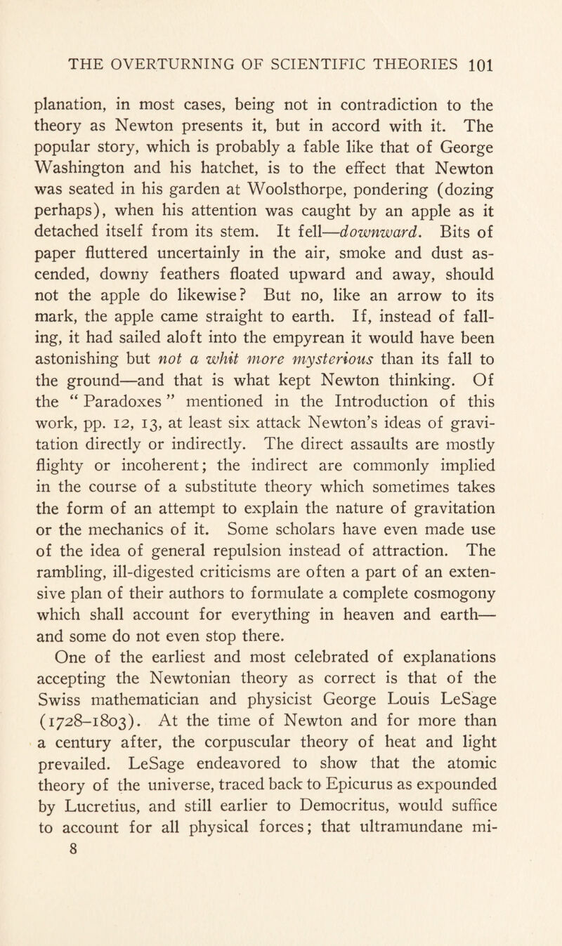 planation, in most cases, being not in contradiction to the theory as Newton presents it, but in accord with it. The popular story, which is probably a fable like that of George Washington and his hatchet, is to the effect that Newton was seated in his garden at Woolsthorpe, pondering (dozing perhaps), when his attention was caught by an apple as it detached itself from its stem. It fell—downward. Bits of paper fluttered uncertainly in the air, smoke and dust as¬ cended, downy feathers floated upward and away, should not the apple do likewise? But no, like an arrow to its mark, the apple came straight to earth. If, instead of fall¬ ing, it had sailed aloft into the empyrean it would have been astonishing but not a whit more mysterious than its fall to the ground—and that is what kept Newton thinking. Of the “ Paradoxes ” mentioned in the Introduction of this work, pp. 12, 13, at least six attack Newton’s ideas of gravi¬ tation directly or indirectly. The direct assaults are mostly flighty or incoherent; the indirect are commonly implied in the course of a substitute theory which sometimes takes the form of an attempt to explain the nature of gravitation or the mechanics of it. Some scholars have even made use of the idea of general repulsion instead of attraction. The rambling, ill-digested criticisms are often a part of an exten¬ sive plan of their authors to formulate a complete cosmogony which shall account for everything in heaven and earth— and some do not even stop there. One of the earliest and most celebrated of explanations accepting the Newtonian theory as correct is that of the Swiss mathematician and physicist George Louis LeSage (1728-1803). At the time of Newton and for more than a century after, the corpuscular theory of heat and light prevailed. LeSage endeavored to show that the atomic theory of the universe, traced back to Epicurus as expounded by Lucretius, and still earlier to Democritus, would suffice to account for all physical forces; that ultramundane mi- 8