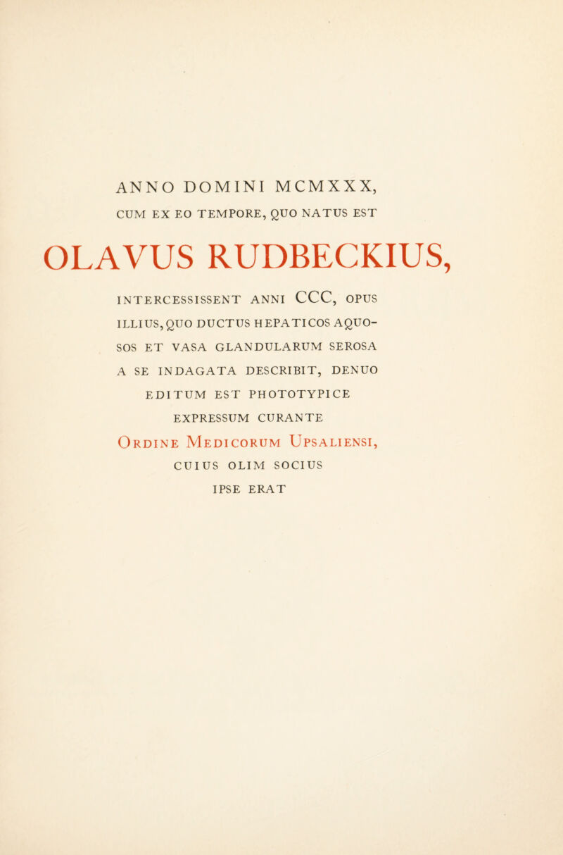 ANNO DOMINI MCMXXX, CUM EX EO TEMPORE, QUO NATUS EST OLAVUS RUDBECKIUS, INTERCESSISSENT ANNI CCC, OPUS ILLIUS,QUO DUCTUS HEPATICOS AQUO¬ SOS ET VASA GLANDULARUM SEROSA A SE INDAGATA DESCRIBIT, DENUO EDITUM EST PHOTOTYPICE EXPRESSUM CURANTE Ordine Medicorum Upsaliensi, CUIUS OLIM SOCIUS IPSE ERAT