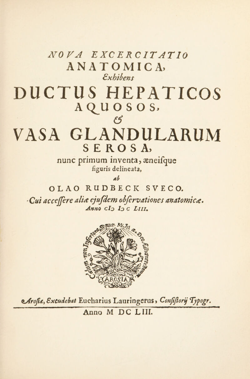 NOVA EXCERCITATIO ANATOMICA. £xhib€ns DUCTUS HEPATICOS A Q_U OSOS. (i VASA GLANDULARUM SEROSA. nunc primum inventa, aeneifquc figuris delineata. Ah OLAO RUDBECK SVECO. • Cui accefjfere aliai ejufdem ohfervationes anatomictt. Anno cId Ij c Liiu Sxcudebat Euchaflus Lauringerus» Conpjlorij Typogr, Anno M DC LIII.