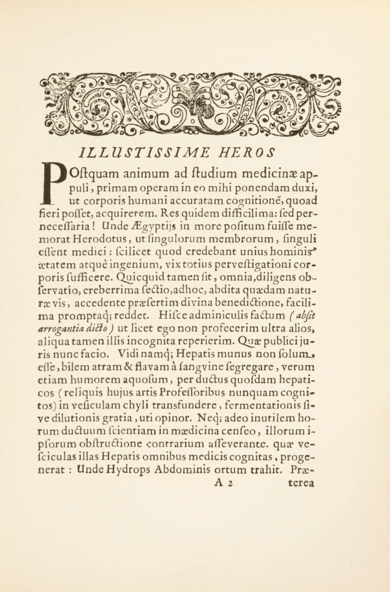 ILLUSTISSIME HEROS POjflquam animum ad (ludium medicinae ap¬ puli 5 primam operam in eo mihi ponendam duxi, ut corporis humani accuratam cognitione, quoad fieri poflTet, acquirerem. Res quidem difficilima; fedper- necefiaria! Clnde iEgyptijs in more pofitum fuifTe me¬ morat Herodotus, utfingulorum membrorum, finguli eflent medici; fcilicet quod credebant unius hominis:^ aetatem atque ingenium, vix totius perve/ligationi cor¬ poris fufficere. Quicquidtamen fit, omnia,diligens ob- fervatio, creberrima fe6iio,adhoc, abdita quaedam natu- txvis, accedente prasfertim divina benedidlione, facili- ma promptaq,-reddet. Hifce adminiculis fadum (abfit arrogantia diBo) ut licet ego non profecerim ultra alios, aliqua tamen illis incognita reperierlm. Qu^ publici ju¬ ris nunc facio. Vidi namq; Hepatis munus non folum^ efle, bilem atram & flavam a fangvine fegregare, verum etiam humorem aquofum, per du6tus quofdam hepati¬ cos (reliquis hujus artisProfeflbribus nunquam cogni¬ tos) in veficulam chyli transfundere, fermentationis fi- ve dilutionis gratia , uti opinor. Neq; adeo inutilem ho¬ rum duduiim fcientiam in mxdicina cenfeo, illorum i- pforum obflrudione contrarium afleverante. qua* ve- fciculas illas Hepatis omnibus medicis cognitas, proge¬ nerat : Unde Hydrops Abdominis ortum trahit. Pr^e- A 2 terea