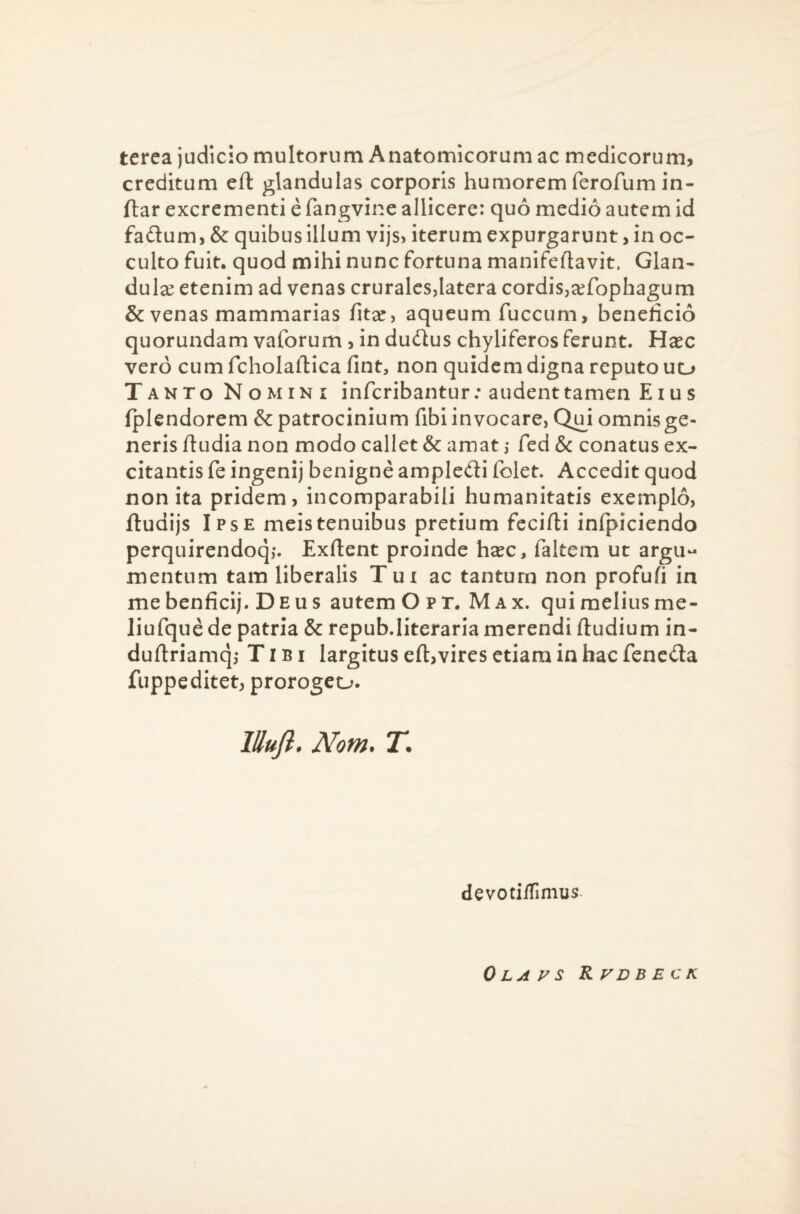 terca judicio multorum Anatomicorum ac medicorum, creditum eft glandulas corporis humorem ferofum in- ftar excrementi e fangvine allicere: quo medio autem id fadtum, & quibus illum vijs> iterum expurgarunt, in oc¬ culto fuit, quod mihi nunc fortuna manifeftavit. Glan¬ dulae etenim ad venas crurales,latera cordis,aefophagum & venas mammarias fitae, aqueum fuccum, beneficio quorundam vaforum, in dudlus chyliferosferunt. Haec vero cum fcholaftica fint, non quidem digna reputo uu Tanto Nomini infcribantur; audent tamen Eius fplendorem & patrocinium fibi invocare, Q£i omnis ge¬ neris fiudia non modo callet & amat ,• fed & conatus ex¬ citantis fe ingenij benigne ampledi folet. Accedit quod non ita pridem, incomparabili humanitatis exemplo, ftudijs Ipse meis tenuibus pretium fecifti inlpiciendo perquirendoq,*. Exftent proinde haec, faltem ut argu¬ mentum tam liberalis Tui ac tantum non profufi in me benficij. Deus autem O p T. M a x. qui melius me- liufque de patria & repub.literaria merendi ftudium in- duftriamq,* Tibi largitus eft,vires etiam in hac fencda fuppe ditet, prorogeo. lUufl* Nom. T. devotilTimus 0 LA y S KVDB ECK